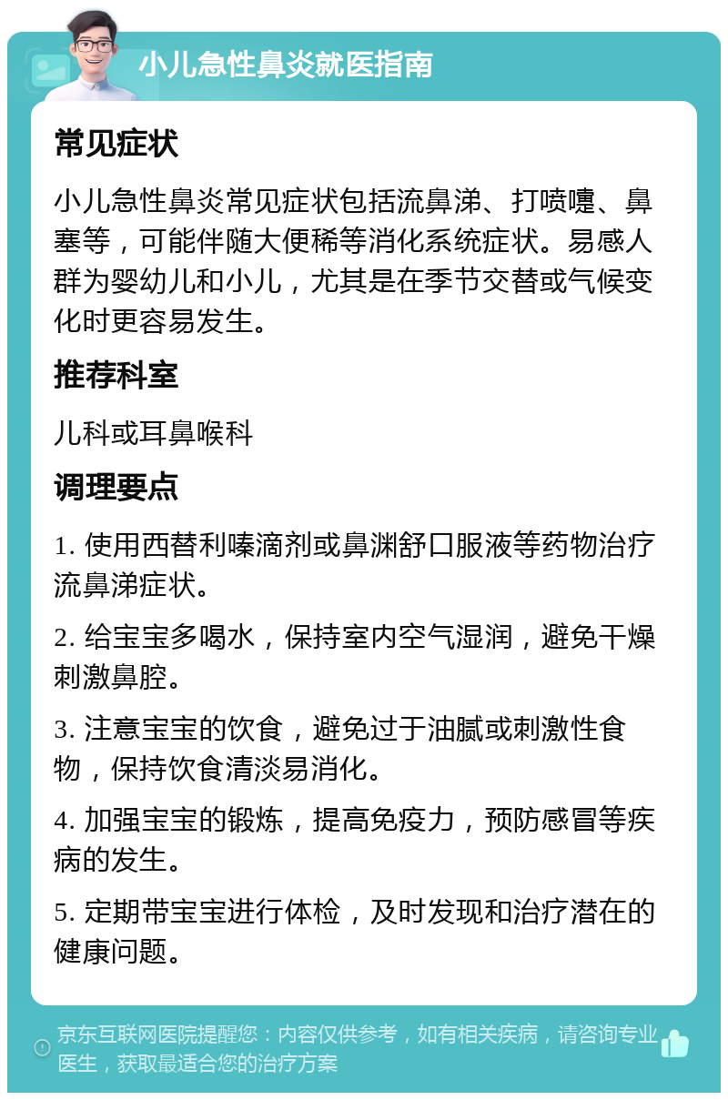 小儿急性鼻炎就医指南 常见症状 小儿急性鼻炎常见症状包括流鼻涕、打喷嚏、鼻塞等，可能伴随大便稀等消化系统症状。易感人群为婴幼儿和小儿，尤其是在季节交替或气候变化时更容易发生。 推荐科室 儿科或耳鼻喉科 调理要点 1. 使用西替利嗪滴剂或鼻渊舒口服液等药物治疗流鼻涕症状。 2. 给宝宝多喝水，保持室内空气湿润，避免干燥刺激鼻腔。 3. 注意宝宝的饮食，避免过于油腻或刺激性食物，保持饮食清淡易消化。 4. 加强宝宝的锻炼，提高免疫力，预防感冒等疾病的发生。 5. 定期带宝宝进行体检，及时发现和治疗潜在的健康问题。