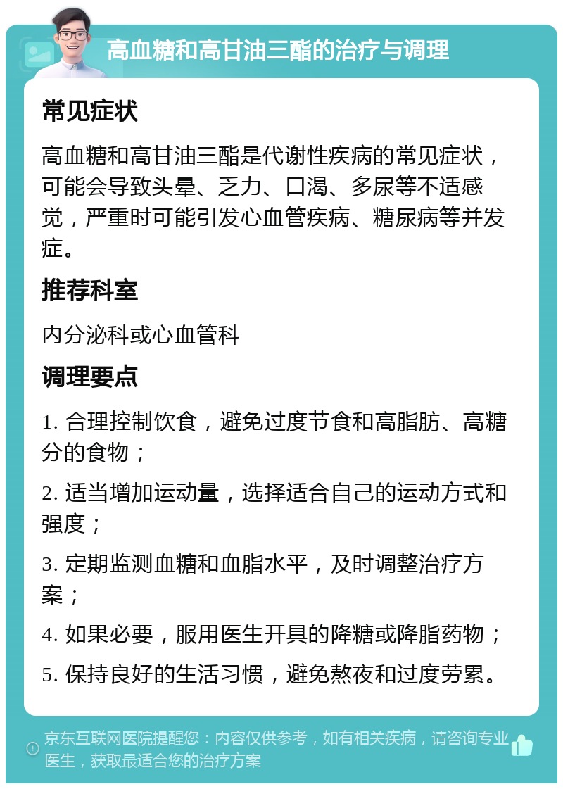 高血糖和高甘油三酯的治疗与调理 常见症状 高血糖和高甘油三酯是代谢性疾病的常见症状，可能会导致头晕、乏力、口渴、多尿等不适感觉，严重时可能引发心血管疾病、糖尿病等并发症。 推荐科室 内分泌科或心血管科 调理要点 1. 合理控制饮食，避免过度节食和高脂肪、高糖分的食物； 2. 适当增加运动量，选择适合自己的运动方式和强度； 3. 定期监测血糖和血脂水平，及时调整治疗方案； 4. 如果必要，服用医生开具的降糖或降脂药物； 5. 保持良好的生活习惯，避免熬夜和过度劳累。