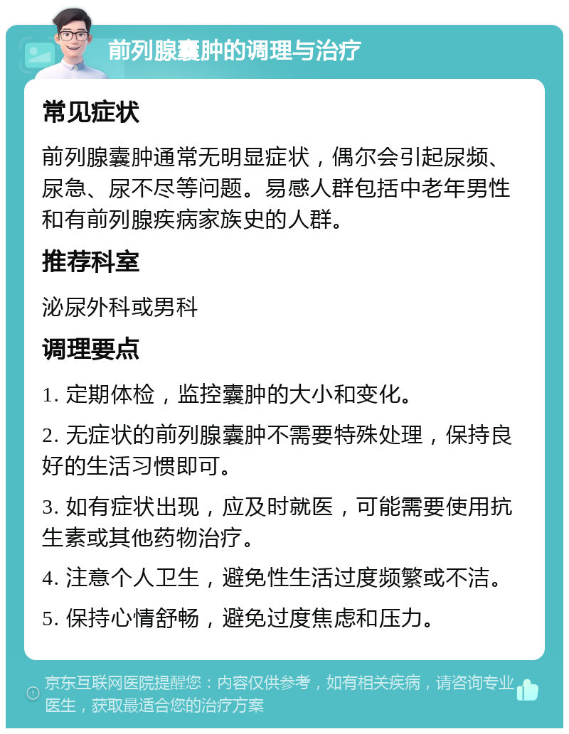 前列腺囊肿的调理与治疗 常见症状 前列腺囊肿通常无明显症状，偶尔会引起尿频、尿急、尿不尽等问题。易感人群包括中老年男性和有前列腺疾病家族史的人群。 推荐科室 泌尿外科或男科 调理要点 1. 定期体检，监控囊肿的大小和变化。 2. 无症状的前列腺囊肿不需要特殊处理，保持良好的生活习惯即可。 3. 如有症状出现，应及时就医，可能需要使用抗生素或其他药物治疗。 4. 注意个人卫生，避免性生活过度频繁或不洁。 5. 保持心情舒畅，避免过度焦虑和压力。