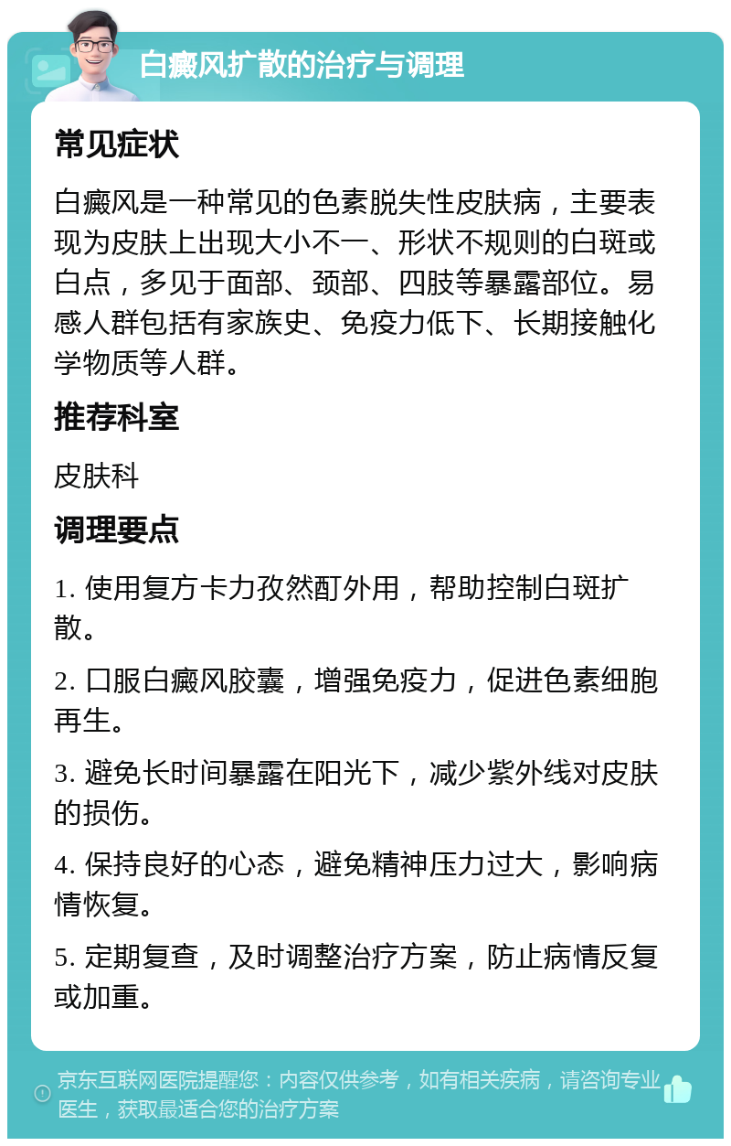 白癜风扩散的治疗与调理 常见症状 白癜风是一种常见的色素脱失性皮肤病，主要表现为皮肤上出现大小不一、形状不规则的白斑或白点，多见于面部、颈部、四肢等暴露部位。易感人群包括有家族史、免疫力低下、长期接触化学物质等人群。 推荐科室 皮肤科 调理要点 1. 使用复方卡力孜然酊外用，帮助控制白斑扩散。 2. 口服白癜风胶囊，增强免疫力，促进色素细胞再生。 3. 避免长时间暴露在阳光下，减少紫外线对皮肤的损伤。 4. 保持良好的心态，避免精神压力过大，影响病情恢复。 5. 定期复查，及时调整治疗方案，防止病情反复或加重。