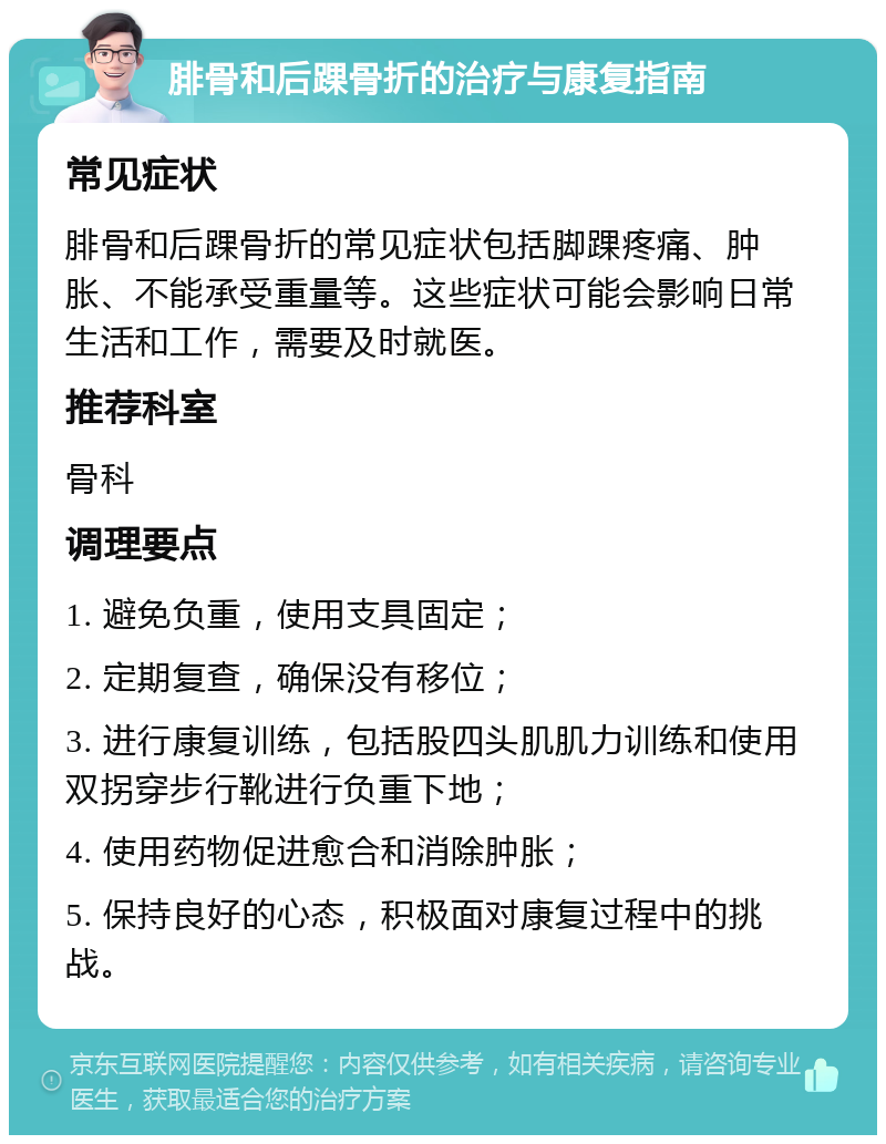 腓骨和后踝骨折的治疗与康复指南 常见症状 腓骨和后踝骨折的常见症状包括脚踝疼痛、肿胀、不能承受重量等。这些症状可能会影响日常生活和工作，需要及时就医。 推荐科室 骨科 调理要点 1. 避免负重，使用支具固定； 2. 定期复查，确保没有移位； 3. 进行康复训练，包括股四头肌肌力训练和使用双拐穿步行靴进行负重下地； 4. 使用药物促进愈合和消除肿胀； 5. 保持良好的心态，积极面对康复过程中的挑战。