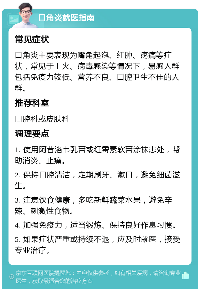 口角炎就医指南 常见症状 口角炎主要表现为嘴角起泡、红肿、疼痛等症状，常见于上火、病毒感染等情况下，易感人群包括免疫力较低、营养不良、口腔卫生不佳的人群。 推荐科室 口腔科或皮肤科 调理要点 1. 使用阿昔洛韦乳膏或红霉素软膏涂抹患处，帮助消炎、止痛。 2. 保持口腔清洁，定期刷牙、漱口，避免细菌滋生。 3. 注意饮食健康，多吃新鲜蔬菜水果，避免辛辣、刺激性食物。 4. 加强免疫力，适当锻炼、保持良好作息习惯。 5. 如果症状严重或持续不退，应及时就医，接受专业治疗。