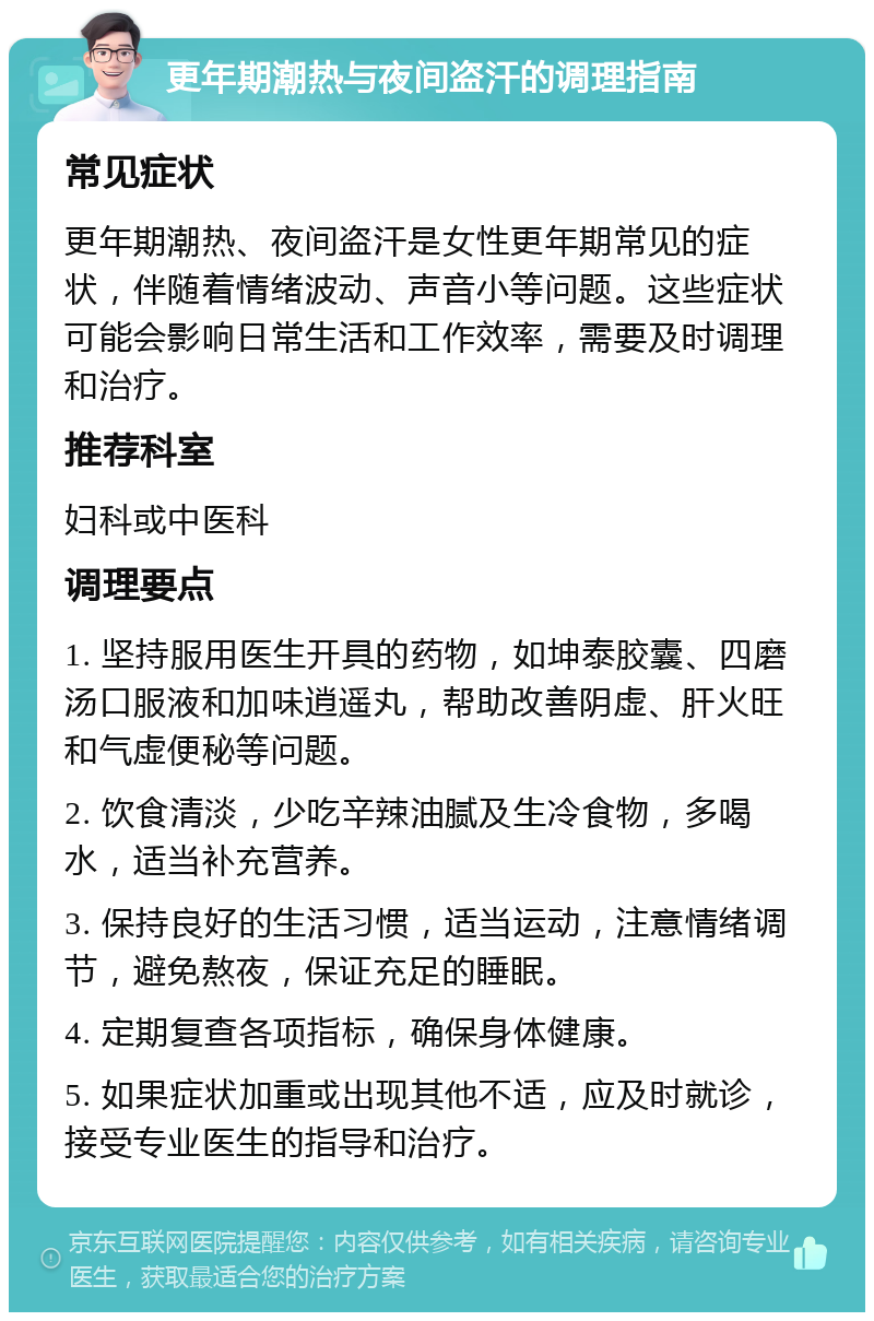 更年期潮热与夜间盗汗的调理指南 常见症状 更年期潮热、夜间盗汗是女性更年期常见的症状，伴随着情绪波动、声音小等问题。这些症状可能会影响日常生活和工作效率，需要及时调理和治疗。 推荐科室 妇科或中医科 调理要点 1. 坚持服用医生开具的药物，如坤泰胶囊、四磨汤口服液和加味逍遥丸，帮助改善阴虚、肝火旺和气虚便秘等问题。 2. 饮食清淡，少吃辛辣油腻及生冷食物，多喝水，适当补充营养。 3. 保持良好的生活习惯，适当运动，注意情绪调节，避免熬夜，保证充足的睡眠。 4. 定期复查各项指标，确保身体健康。 5. 如果症状加重或出现其他不适，应及时就诊，接受专业医生的指导和治疗。