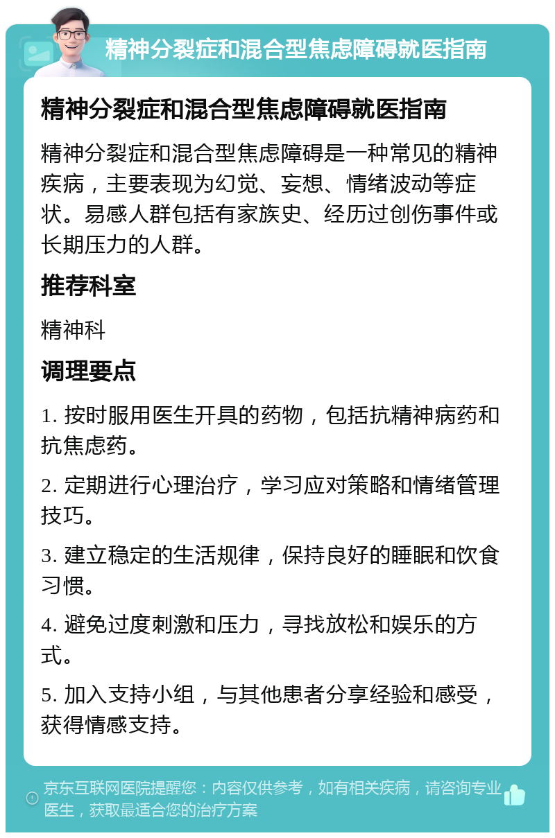 精神分裂症和混合型焦虑障碍就医指南 精神分裂症和混合型焦虑障碍就医指南 精神分裂症和混合型焦虑障碍是一种常见的精神疾病，主要表现为幻觉、妄想、情绪波动等症状。易感人群包括有家族史、经历过创伤事件或长期压力的人群。 推荐科室 精神科 调理要点 1. 按时服用医生开具的药物，包括抗精神病药和抗焦虑药。 2. 定期进行心理治疗，学习应对策略和情绪管理技巧。 3. 建立稳定的生活规律，保持良好的睡眠和饮食习惯。 4. 避免过度刺激和压力，寻找放松和娱乐的方式。 5. 加入支持小组，与其他患者分享经验和感受，获得情感支持。