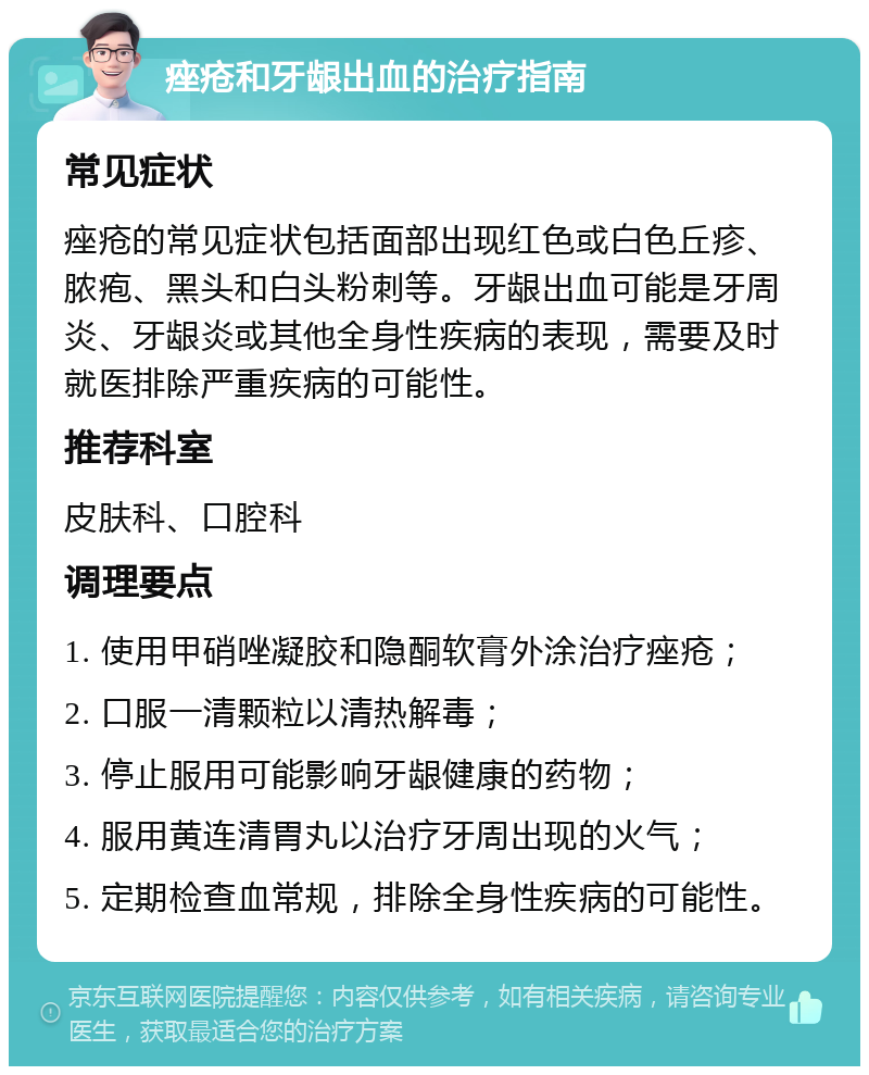 痤疮和牙龈出血的治疗指南 常见症状 痤疮的常见症状包括面部出现红色或白色丘疹、脓疱、黑头和白头粉刺等。牙龈出血可能是牙周炎、牙龈炎或其他全身性疾病的表现，需要及时就医排除严重疾病的可能性。 推荐科室 皮肤科、口腔科 调理要点 1. 使用甲硝唑凝胶和隐酮软膏外涂治疗痤疮； 2. 口服一清颗粒以清热解毒； 3. 停止服用可能影响牙龈健康的药物； 4. 服用黄连清胃丸以治疗牙周出现的火气； 5. 定期检查血常规，排除全身性疾病的可能性。