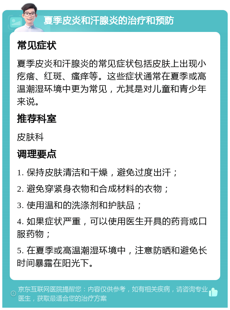 夏季皮炎和汗腺炎的治疗和预防 常见症状 夏季皮炎和汗腺炎的常见症状包括皮肤上出现小疙瘩、红斑、瘙痒等。这些症状通常在夏季或高温潮湿环境中更为常见，尤其是对儿童和青少年来说。 推荐科室 皮肤科 调理要点 1. 保持皮肤清洁和干燥，避免过度出汗； 2. 避免穿紧身衣物和合成材料的衣物； 3. 使用温和的洗涤剂和护肤品； 4. 如果症状严重，可以使用医生开具的药膏或口服药物； 5. 在夏季或高温潮湿环境中，注意防晒和避免长时间暴露在阳光下。