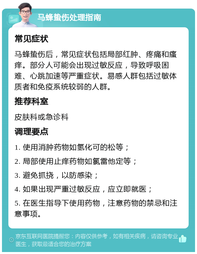 马蜂蛰伤处理指南 常见症状 马蜂蛰伤后，常见症状包括局部红肿、疼痛和瘙痒。部分人可能会出现过敏反应，导致呼吸困难、心跳加速等严重症状。易感人群包括过敏体质者和免疫系统较弱的人群。 推荐科室 皮肤科或急诊科 调理要点 1. 使用消肿药物如氢化可的松等； 2. 局部使用止痒药物如氯雷他定等； 3. 避免抓挠，以防感染； 4. 如果出现严重过敏反应，应立即就医； 5. 在医生指导下使用药物，注意药物的禁忌和注意事项。