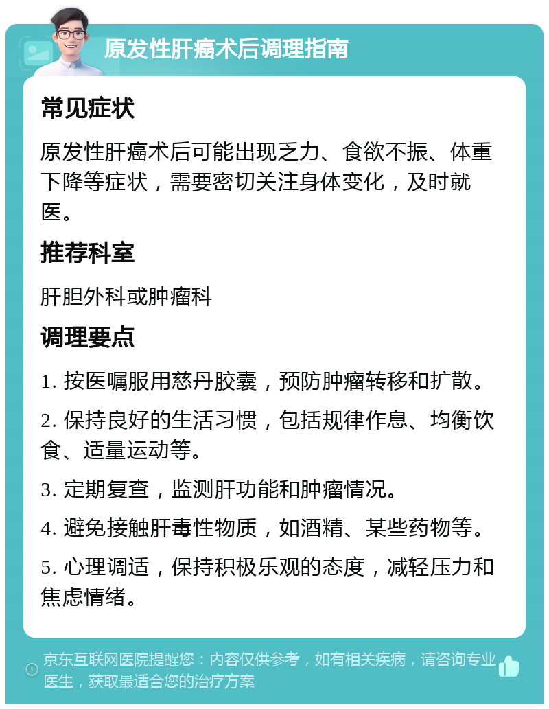 原发性肝癌术后调理指南 常见症状 原发性肝癌术后可能出现乏力、食欲不振、体重下降等症状，需要密切关注身体变化，及时就医。 推荐科室 肝胆外科或肿瘤科 调理要点 1. 按医嘱服用慈丹胶囊，预防肿瘤转移和扩散。 2. 保持良好的生活习惯，包括规律作息、均衡饮食、适量运动等。 3. 定期复查，监测肝功能和肿瘤情况。 4. 避免接触肝毒性物质，如酒精、某些药物等。 5. 心理调适，保持积极乐观的态度，减轻压力和焦虑情绪。