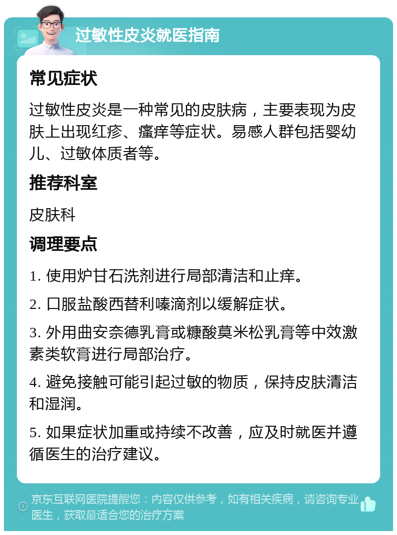 过敏性皮炎就医指南 常见症状 过敏性皮炎是一种常见的皮肤病，主要表现为皮肤上出现红疹、瘙痒等症状。易感人群包括婴幼儿、过敏体质者等。 推荐科室 皮肤科 调理要点 1. 使用炉甘石洗剂进行局部清洁和止痒。 2. 口服盐酸西替利嗪滴剂以缓解症状。 3. 外用曲安奈德乳膏或糠酸莫米松乳膏等中效激素类软膏进行局部治疗。 4. 避免接触可能引起过敏的物质，保持皮肤清洁和湿润。 5. 如果症状加重或持续不改善，应及时就医并遵循医生的治疗建议。