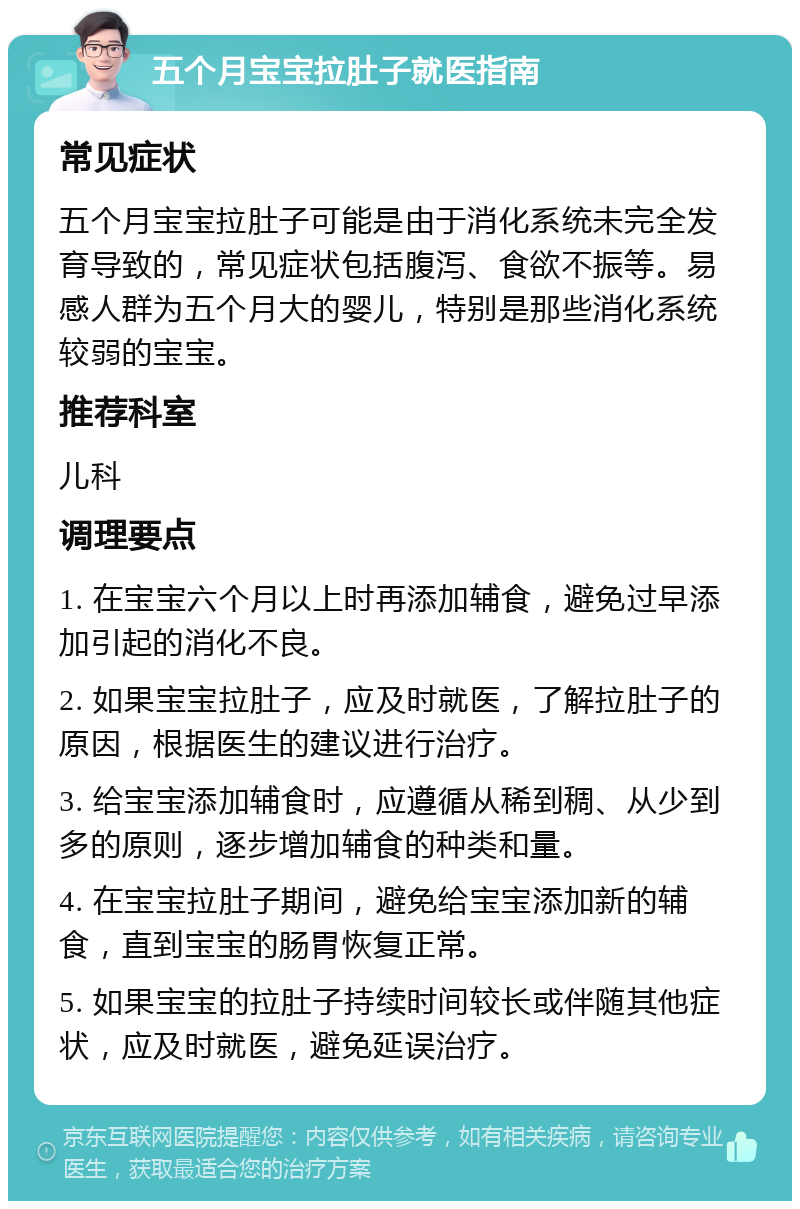 五个月宝宝拉肚子就医指南 常见症状 五个月宝宝拉肚子可能是由于消化系统未完全发育导致的，常见症状包括腹泻、食欲不振等。易感人群为五个月大的婴儿，特别是那些消化系统较弱的宝宝。 推荐科室 儿科 调理要点 1. 在宝宝六个月以上时再添加辅食，避免过早添加引起的消化不良。 2. 如果宝宝拉肚子，应及时就医，了解拉肚子的原因，根据医生的建议进行治疗。 3. 给宝宝添加辅食时，应遵循从稀到稠、从少到多的原则，逐步增加辅食的种类和量。 4. 在宝宝拉肚子期间，避免给宝宝添加新的辅食，直到宝宝的肠胃恢复正常。 5. 如果宝宝的拉肚子持续时间较长或伴随其他症状，应及时就医，避免延误治疗。