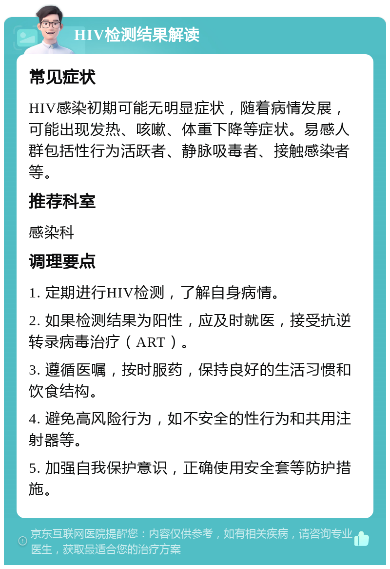 HIV检测结果解读 常见症状 HIV感染初期可能无明显症状，随着病情发展，可能出现发热、咳嗽、体重下降等症状。易感人群包括性行为活跃者、静脉吸毒者、接触感染者等。 推荐科室 感染科 调理要点 1. 定期进行HIV检测，了解自身病情。 2. 如果检测结果为阳性，应及时就医，接受抗逆转录病毒治疗（ART）。 3. 遵循医嘱，按时服药，保持良好的生活习惯和饮食结构。 4. 避免高风险行为，如不安全的性行为和共用注射器等。 5. 加强自我保护意识，正确使用安全套等防护措施。