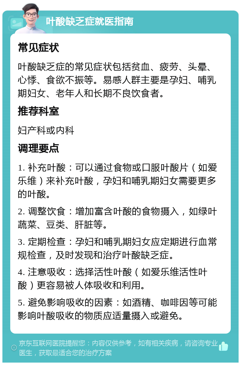 叶酸缺乏症就医指南 常见症状 叶酸缺乏症的常见症状包括贫血、疲劳、头晕、心悸、食欲不振等。易感人群主要是孕妇、哺乳期妇女、老年人和长期不良饮食者。 推荐科室 妇产科或内科 调理要点 1. 补充叶酸：可以通过食物或口服叶酸片（如爱乐维）来补充叶酸，孕妇和哺乳期妇女需要更多的叶酸。 2. 调整饮食：增加富含叶酸的食物摄入，如绿叶蔬菜、豆类、肝脏等。 3. 定期检查：孕妇和哺乳期妇女应定期进行血常规检查，及时发现和治疗叶酸缺乏症。 4. 注意吸收：选择活性叶酸（如爱乐维活性叶酸）更容易被人体吸收和利用。 5. 避免影响吸收的因素：如酒精、咖啡因等可能影响叶酸吸收的物质应适量摄入或避免。