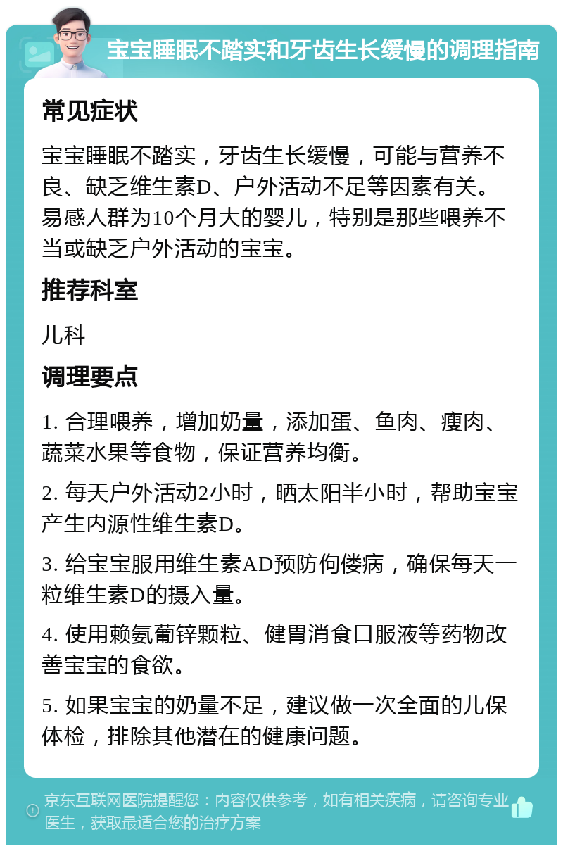 宝宝睡眠不踏实和牙齿生长缓慢的调理指南 常见症状 宝宝睡眠不踏实，牙齿生长缓慢，可能与营养不良、缺乏维生素D、户外活动不足等因素有关。易感人群为10个月大的婴儿，特别是那些喂养不当或缺乏户外活动的宝宝。 推荐科室 儿科 调理要点 1. 合理喂养，增加奶量，添加蛋、鱼肉、瘦肉、蔬菜水果等食物，保证营养均衡。 2. 每天户外活动2小时，晒太阳半小时，帮助宝宝产生内源性维生素D。 3. 给宝宝服用维生素AD预防佝偻病，确保每天一粒维生素D的摄入量。 4. 使用赖氨葡锌颗粒、健胃消食口服液等药物改善宝宝的食欲。 5. 如果宝宝的奶量不足，建议做一次全面的儿保体检，排除其他潜在的健康问题。