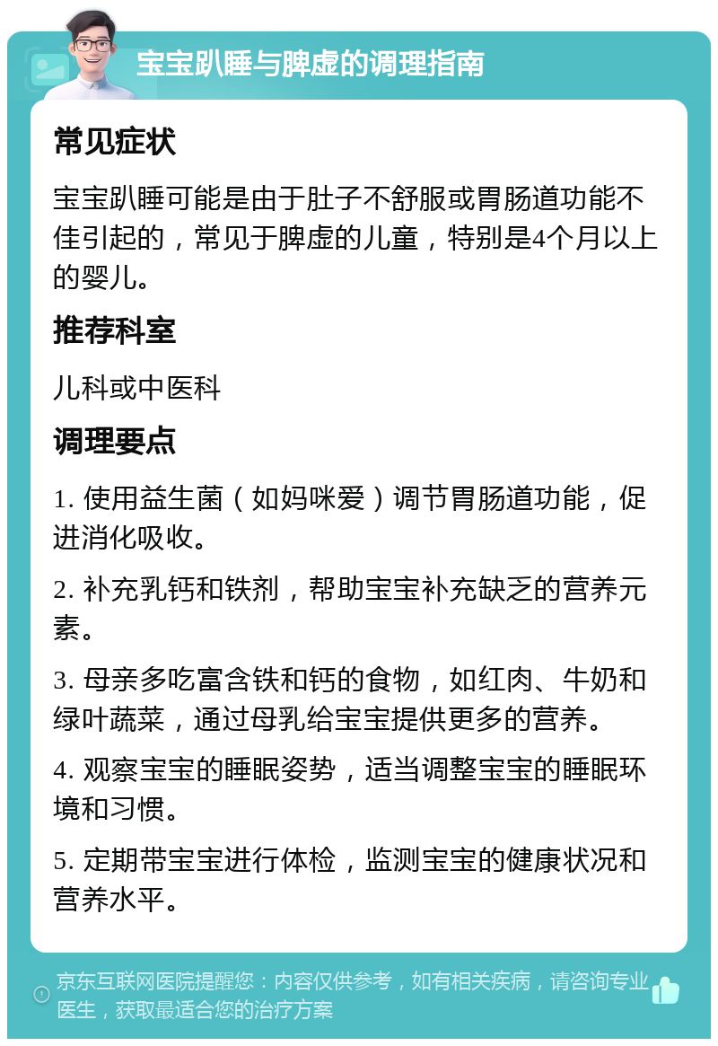 宝宝趴睡与脾虚的调理指南 常见症状 宝宝趴睡可能是由于肚子不舒服或胃肠道功能不佳引起的，常见于脾虚的儿童，特别是4个月以上的婴儿。 推荐科室 儿科或中医科 调理要点 1. 使用益生菌（如妈咪爱）调节胃肠道功能，促进消化吸收。 2. 补充乳钙和铁剂，帮助宝宝补充缺乏的营养元素。 3. 母亲多吃富含铁和钙的食物，如红肉、牛奶和绿叶蔬菜，通过母乳给宝宝提供更多的营养。 4. 观察宝宝的睡眠姿势，适当调整宝宝的睡眠环境和习惯。 5. 定期带宝宝进行体检，监测宝宝的健康状况和营养水平。