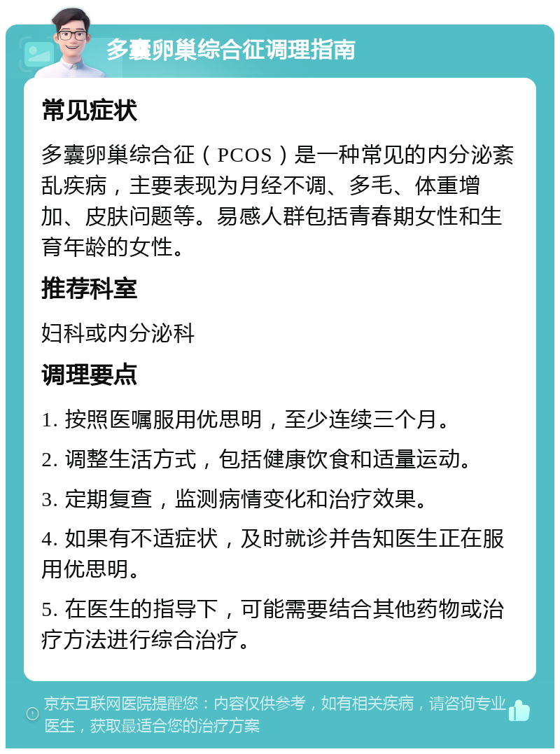 多囊卵巢综合征调理指南 常见症状 多囊卵巢综合征（PCOS）是一种常见的内分泌紊乱疾病，主要表现为月经不调、多毛、体重增加、皮肤问题等。易感人群包括青春期女性和生育年龄的女性。 推荐科室 妇科或内分泌科 调理要点 1. 按照医嘱服用优思明，至少连续三个月。 2. 调整生活方式，包括健康饮食和适量运动。 3. 定期复查，监测病情变化和治疗效果。 4. 如果有不适症状，及时就诊并告知医生正在服用优思明。 5. 在医生的指导下，可能需要结合其他药物或治疗方法进行综合治疗。