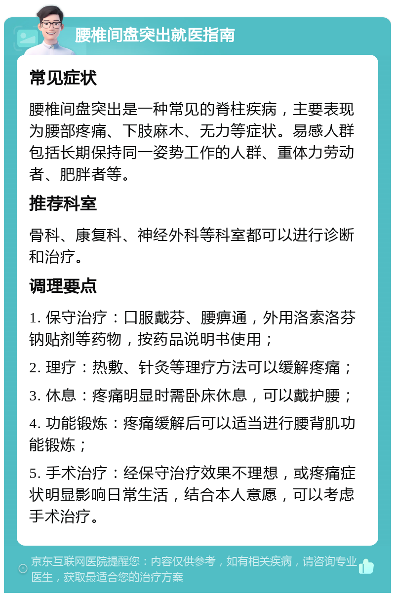 腰椎间盘突出就医指南 常见症状 腰椎间盘突出是一种常见的脊柱疾病，主要表现为腰部疼痛、下肢麻木、无力等症状。易感人群包括长期保持同一姿势工作的人群、重体力劳动者、肥胖者等。 推荐科室 骨科、康复科、神经外科等科室都可以进行诊断和治疗。 调理要点 1. 保守治疗：口服戴芬、腰痹通，外用洛索洛芬钠贴剂等药物，按药品说明书使用； 2. 理疗：热敷、针灸等理疗方法可以缓解疼痛； 3. 休息：疼痛明显时需卧床休息，可以戴护腰； 4. 功能锻炼：疼痛缓解后可以适当进行腰背肌功能锻炼； 5. 手术治疗：经保守治疗效果不理想，或疼痛症状明显影响日常生活，结合本人意愿，可以考虑手术治疗。