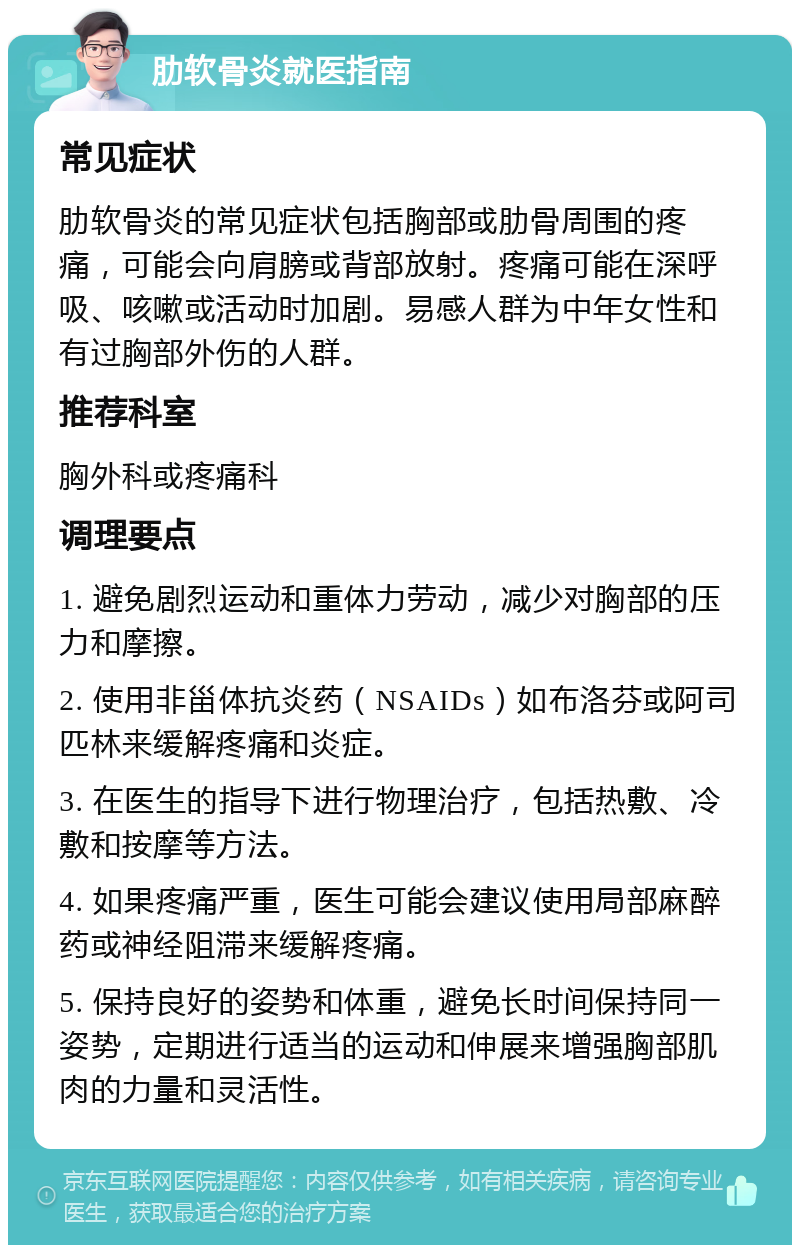 肋软骨炎就医指南 常见症状 肋软骨炎的常见症状包括胸部或肋骨周围的疼痛，可能会向肩膀或背部放射。疼痛可能在深呼吸、咳嗽或活动时加剧。易感人群为中年女性和有过胸部外伤的人群。 推荐科室 胸外科或疼痛科 调理要点 1. 避免剧烈运动和重体力劳动，减少对胸部的压力和摩擦。 2. 使用非甾体抗炎药（NSAIDs）如布洛芬或阿司匹林来缓解疼痛和炎症。 3. 在医生的指导下进行物理治疗，包括热敷、冷敷和按摩等方法。 4. 如果疼痛严重，医生可能会建议使用局部麻醉药或神经阻滞来缓解疼痛。 5. 保持良好的姿势和体重，避免长时间保持同一姿势，定期进行适当的运动和伸展来增强胸部肌肉的力量和灵活性。