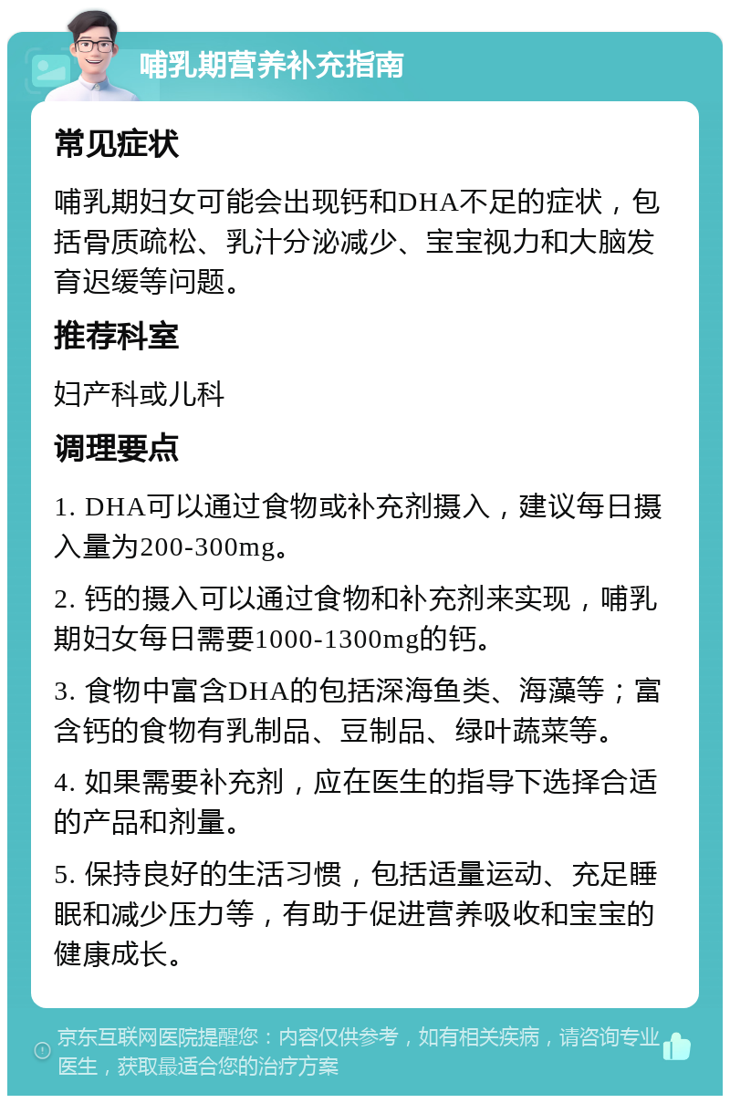 哺乳期营养补充指南 常见症状 哺乳期妇女可能会出现钙和DHA不足的症状，包括骨质疏松、乳汁分泌减少、宝宝视力和大脑发育迟缓等问题。 推荐科室 妇产科或儿科 调理要点 1. DHA可以通过食物或补充剂摄入，建议每日摄入量为200-300mg。 2. 钙的摄入可以通过食物和补充剂来实现，哺乳期妇女每日需要1000-1300mg的钙。 3. 食物中富含DHA的包括深海鱼类、海藻等；富含钙的食物有乳制品、豆制品、绿叶蔬菜等。 4. 如果需要补充剂，应在医生的指导下选择合适的产品和剂量。 5. 保持良好的生活习惯，包括适量运动、充足睡眠和减少压力等，有助于促进营养吸收和宝宝的健康成长。