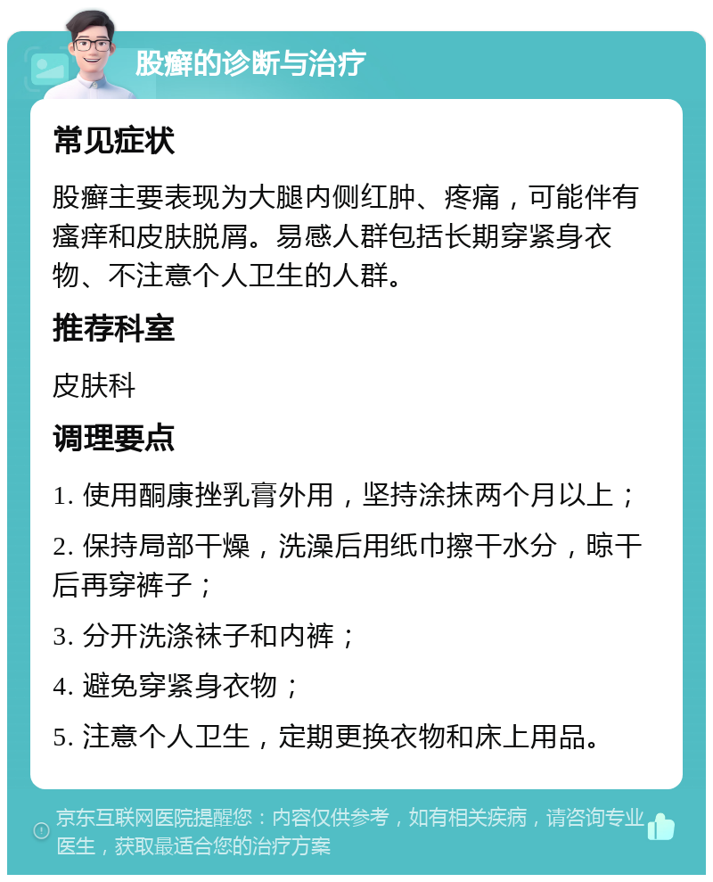 股癣的诊断与治疗 常见症状 股癣主要表现为大腿内侧红肿、疼痛，可能伴有瘙痒和皮肤脱屑。易感人群包括长期穿紧身衣物、不注意个人卫生的人群。 推荐科室 皮肤科 调理要点 1. 使用酮康挫乳膏外用，坚持涂抹两个月以上； 2. 保持局部干燥，洗澡后用纸巾擦干水分，晾干后再穿裤子； 3. 分开洗涤袜子和内裤； 4. 避免穿紧身衣物； 5. 注意个人卫生，定期更换衣物和床上用品。