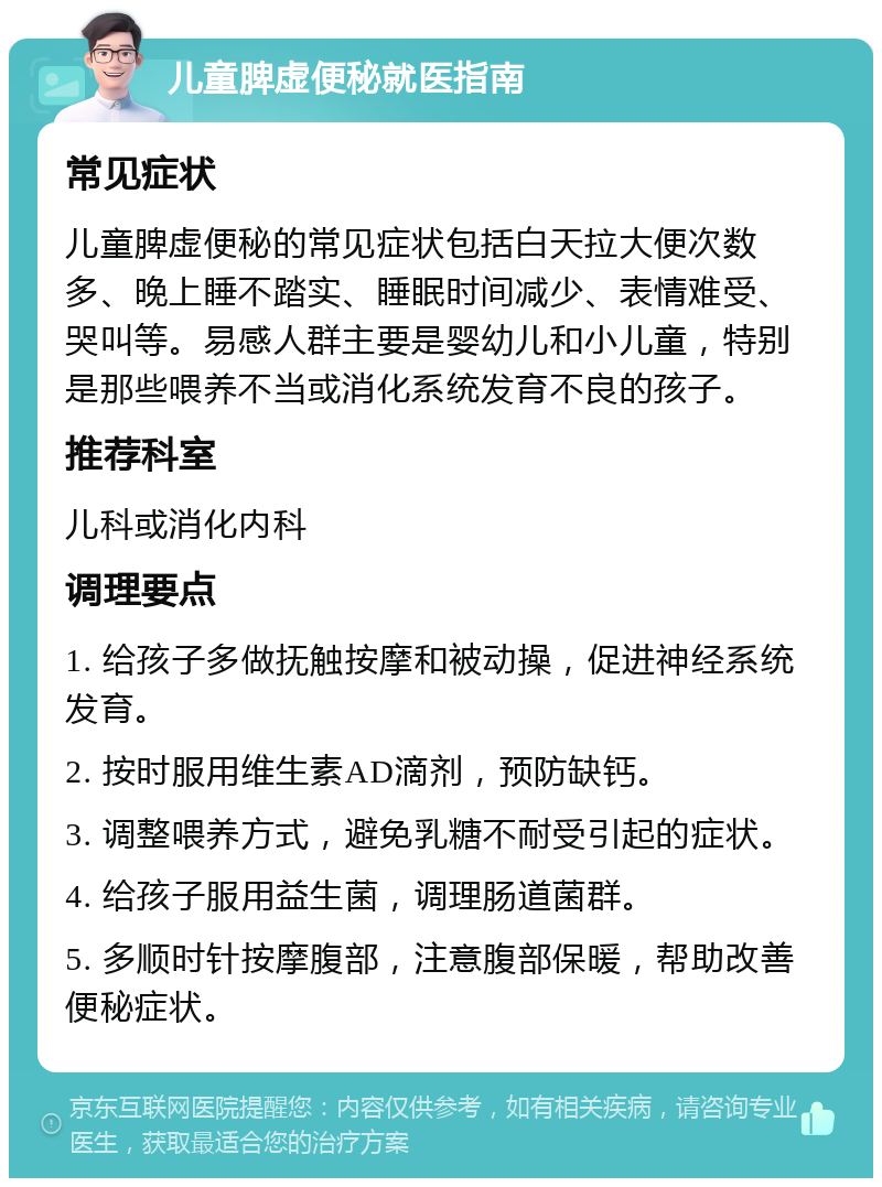 儿童脾虚便秘就医指南 常见症状 儿童脾虚便秘的常见症状包括白天拉大便次数多、晚上睡不踏实、睡眠时间减少、表情难受、哭叫等。易感人群主要是婴幼儿和小儿童，特别是那些喂养不当或消化系统发育不良的孩子。 推荐科室 儿科或消化内科 调理要点 1. 给孩子多做抚触按摩和被动操，促进神经系统发育。 2. 按时服用维生素AD滴剂，预防缺钙。 3. 调整喂养方式，避免乳糖不耐受引起的症状。 4. 给孩子服用益生菌，调理肠道菌群。 5. 多顺时针按摩腹部，注意腹部保暖，帮助改善便秘症状。