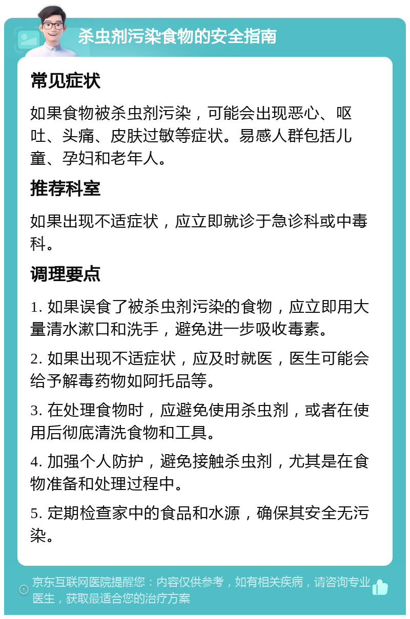 杀虫剂污染食物的安全指南 常见症状 如果食物被杀虫剂污染，可能会出现恶心、呕吐、头痛、皮肤过敏等症状。易感人群包括儿童、孕妇和老年人。 推荐科室 如果出现不适症状，应立即就诊于急诊科或中毒科。 调理要点 1. 如果误食了被杀虫剂污染的食物，应立即用大量清水漱口和洗手，避免进一步吸收毒素。 2. 如果出现不适症状，应及时就医，医生可能会给予解毒药物如阿托品等。 3. 在处理食物时，应避免使用杀虫剂，或者在使用后彻底清洗食物和工具。 4. 加强个人防护，避免接触杀虫剂，尤其是在食物准备和处理过程中。 5. 定期检查家中的食品和水源，确保其安全无污染。