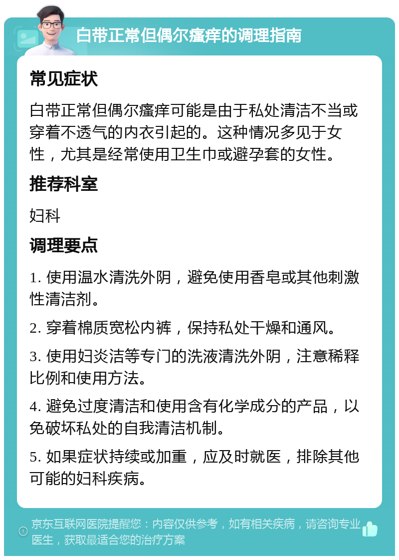 白带正常但偶尔瘙痒的调理指南 常见症状 白带正常但偶尔瘙痒可能是由于私处清洁不当或穿着不透气的内衣引起的。这种情况多见于女性，尤其是经常使用卫生巾或避孕套的女性。 推荐科室 妇科 调理要点 1. 使用温水清洗外阴，避免使用香皂或其他刺激性清洁剂。 2. 穿着棉质宽松内裤，保持私处干燥和通风。 3. 使用妇炎洁等专门的洗液清洗外阴，注意稀释比例和使用方法。 4. 避免过度清洁和使用含有化学成分的产品，以免破坏私处的自我清洁机制。 5. 如果症状持续或加重，应及时就医，排除其他可能的妇科疾病。