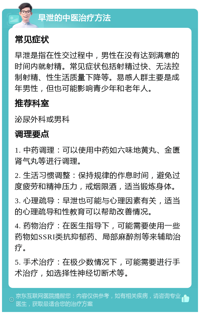 早泄的中医治疗方法 常见症状 早泄是指在性交过程中，男性在没有达到满意的时间内就射精。常见症状包括射精过快、无法控制射精、性生活质量下降等。易感人群主要是成年男性，但也可能影响青少年和老年人。 推荐科室 泌尿外科或男科 调理要点 1. 中药调理：可以使用中药如六味地黄丸、金匮肾气丸等进行调理。 2. 生活习惯调整：保持规律的作息时间，避免过度疲劳和精神压力，戒烟限酒，适当锻炼身体。 3. 心理疏导：早泄也可能与心理因素有关，适当的心理疏导和性教育可以帮助改善情况。 4. 药物治疗：在医生指导下，可能需要使用一些药物如SSRI类抗抑郁药、局部麻醉剂等来辅助治疗。 5. 手术治疗：在极少数情况下，可能需要进行手术治疗，如选择性神经切断术等。