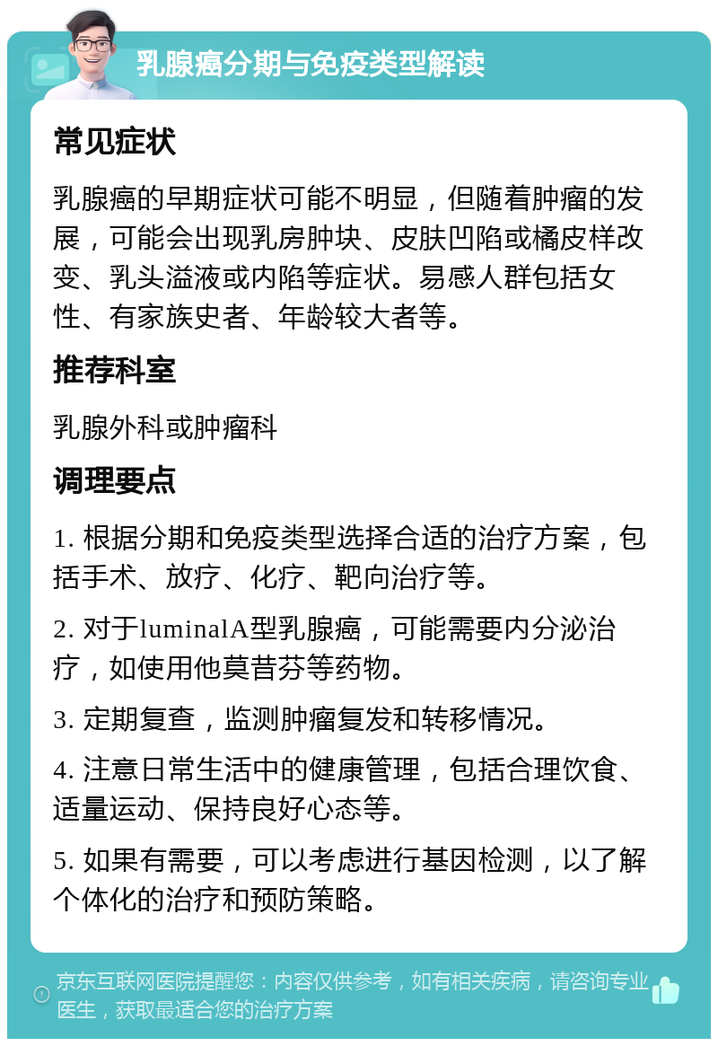 乳腺癌分期与免疫类型解读 常见症状 乳腺癌的早期症状可能不明显，但随着肿瘤的发展，可能会出现乳房肿块、皮肤凹陷或橘皮样改变、乳头溢液或内陷等症状。易感人群包括女性、有家族史者、年龄较大者等。 推荐科室 乳腺外科或肿瘤科 调理要点 1. 根据分期和免疫类型选择合适的治疗方案，包括手术、放疗、化疗、靶向治疗等。 2. 对于luminalA型乳腺癌，可能需要内分泌治疗，如使用他莫昔芬等药物。 3. 定期复查，监测肿瘤复发和转移情况。 4. 注意日常生活中的健康管理，包括合理饮食、适量运动、保持良好心态等。 5. 如果有需要，可以考虑进行基因检测，以了解个体化的治疗和预防策略。