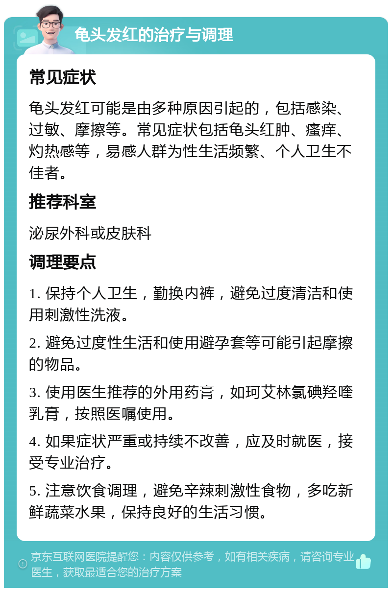 龟头发红的治疗与调理 常见症状 龟头发红可能是由多种原因引起的，包括感染、过敏、摩擦等。常见症状包括龟头红肿、瘙痒、灼热感等，易感人群为性生活频繁、个人卫生不佳者。 推荐科室 泌尿外科或皮肤科 调理要点 1. 保持个人卫生，勤换内裤，避免过度清洁和使用刺激性洗液。 2. 避免过度性生活和使用避孕套等可能引起摩擦的物品。 3. 使用医生推荐的外用药膏，如珂艾林氯碘羟喹乳膏，按照医嘱使用。 4. 如果症状严重或持续不改善，应及时就医，接受专业治疗。 5. 注意饮食调理，避免辛辣刺激性食物，多吃新鲜蔬菜水果，保持良好的生活习惯。