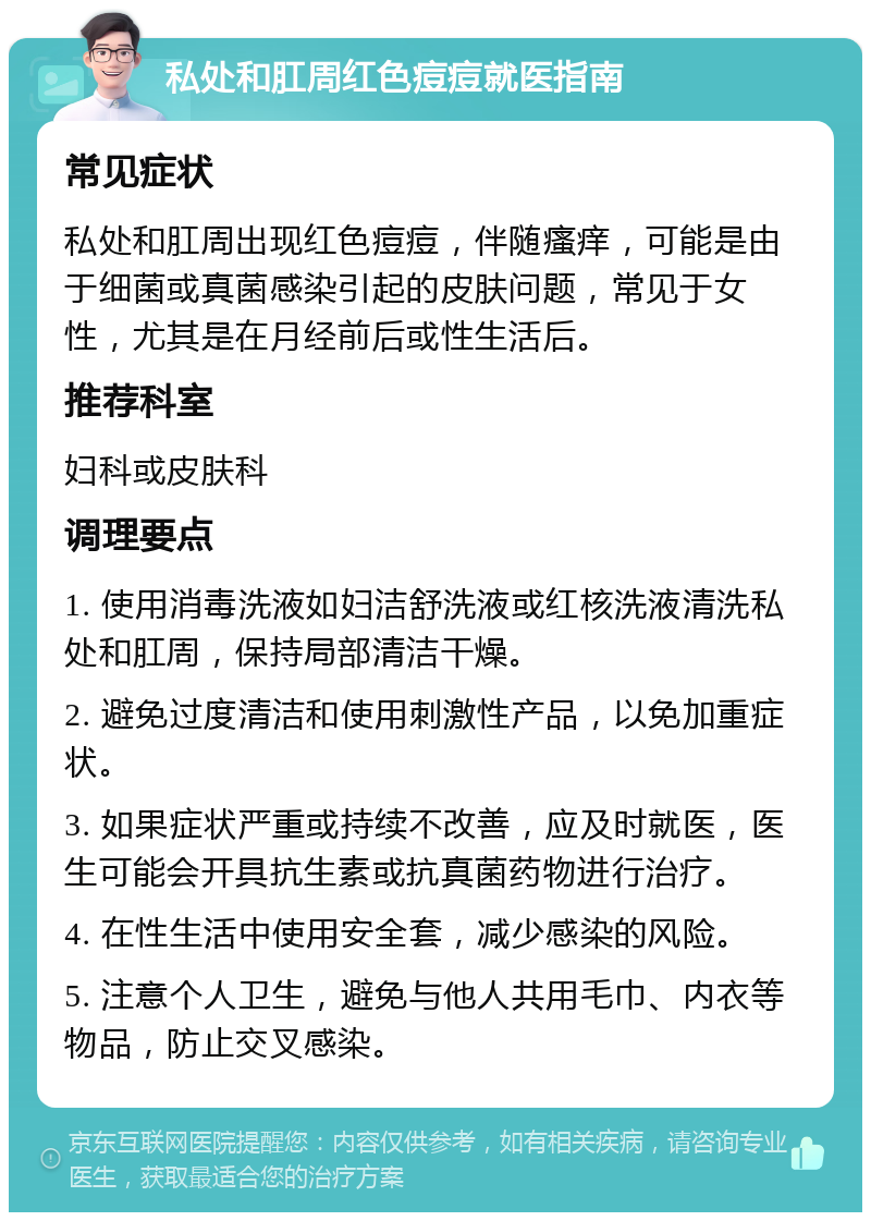 私处和肛周红色痘痘就医指南 常见症状 私处和肛周出现红色痘痘，伴随瘙痒，可能是由于细菌或真菌感染引起的皮肤问题，常见于女性，尤其是在月经前后或性生活后。 推荐科室 妇科或皮肤科 调理要点 1. 使用消毒洗液如妇洁舒洗液或红核洗液清洗私处和肛周，保持局部清洁干燥。 2. 避免过度清洁和使用刺激性产品，以免加重症状。 3. 如果症状严重或持续不改善，应及时就医，医生可能会开具抗生素或抗真菌药物进行治疗。 4. 在性生活中使用安全套，减少感染的风险。 5. 注意个人卫生，避免与他人共用毛巾、内衣等物品，防止交叉感染。