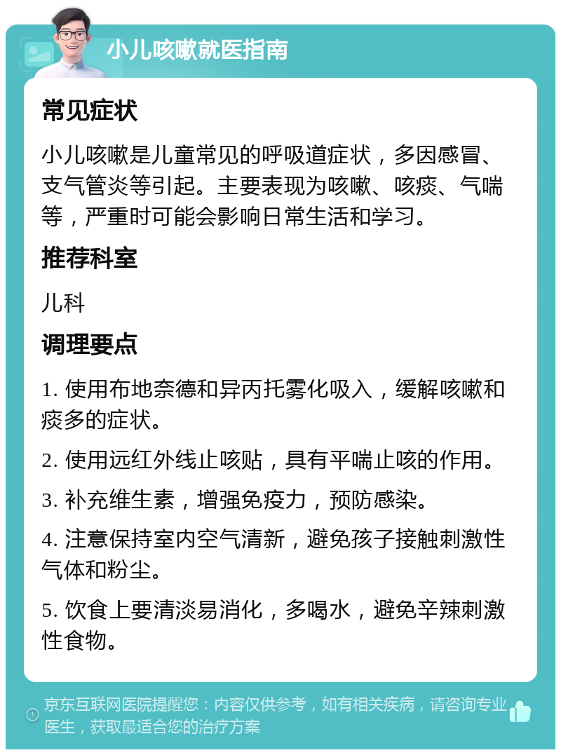 小儿咳嗽就医指南 常见症状 小儿咳嗽是儿童常见的呼吸道症状，多因感冒、支气管炎等引起。主要表现为咳嗽、咳痰、气喘等，严重时可能会影响日常生活和学习。 推荐科室 儿科 调理要点 1. 使用布地奈德和异丙托雾化吸入，缓解咳嗽和痰多的症状。 2. 使用远红外线止咳贴，具有平喘止咳的作用。 3. 补充维生素，增强免疫力，预防感染。 4. 注意保持室内空气清新，避免孩子接触刺激性气体和粉尘。 5. 饮食上要清淡易消化，多喝水，避免辛辣刺激性食物。