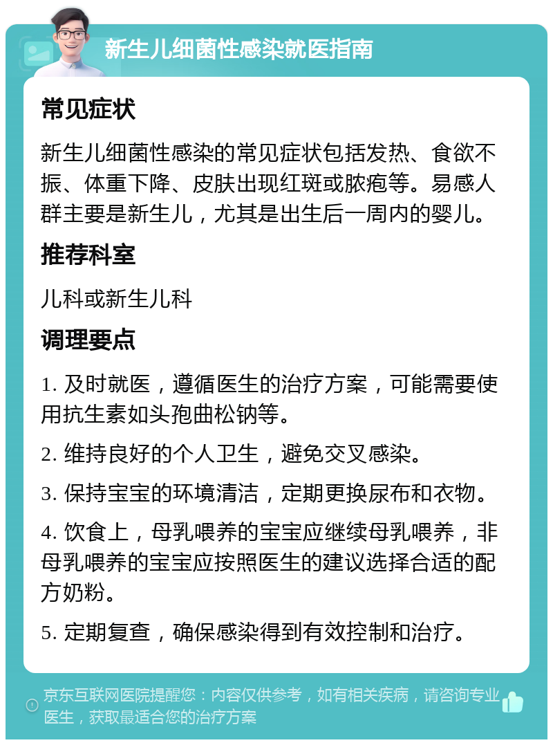 新生儿细菌性感染就医指南 常见症状 新生儿细菌性感染的常见症状包括发热、食欲不振、体重下降、皮肤出现红斑或脓疱等。易感人群主要是新生儿，尤其是出生后一周内的婴儿。 推荐科室 儿科或新生儿科 调理要点 1. 及时就医，遵循医生的治疗方案，可能需要使用抗生素如头孢曲松钠等。 2. 维持良好的个人卫生，避免交叉感染。 3. 保持宝宝的环境清洁，定期更换尿布和衣物。 4. 饮食上，母乳喂养的宝宝应继续母乳喂养，非母乳喂养的宝宝应按照医生的建议选择合适的配方奶粉。 5. 定期复查，确保感染得到有效控制和治疗。