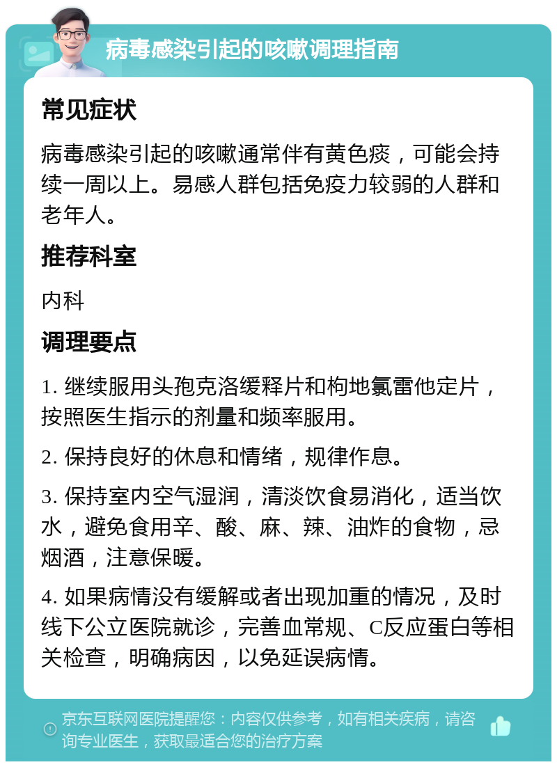 病毒感染引起的咳嗽调理指南 常见症状 病毒感染引起的咳嗽通常伴有黄色痰，可能会持续一周以上。易感人群包括免疫力较弱的人群和老年人。 推荐科室 内科 调理要点 1. 继续服用头孢克洛缓释片和枸地氯雷他定片，按照医生指示的剂量和频率服用。 2. 保持良好的休息和情绪，规律作息。 3. 保持室内空气湿润，清淡饮食易消化，适当饮水，避免食用辛、酸、麻、辣、油炸的食物，忌烟酒，注意保暖。 4. 如果病情没有缓解或者出现加重的情况，及时线下公立医院就诊，完善血常规、C反应蛋白等相关检查，明确病因，以免延误病情。