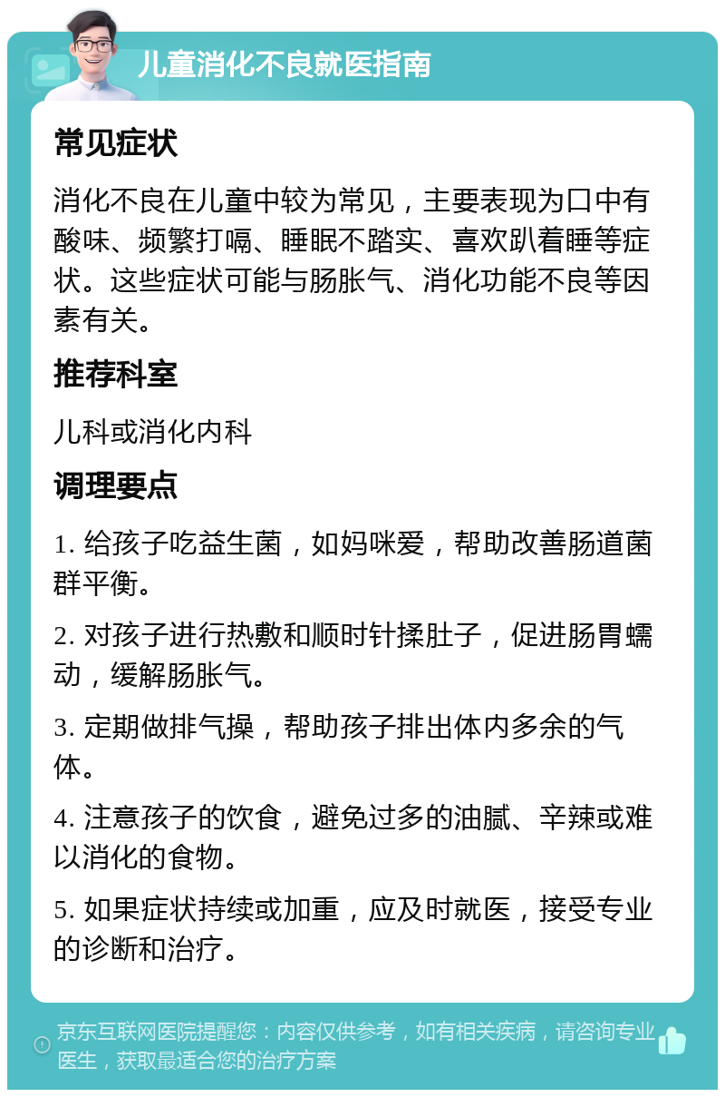 儿童消化不良就医指南 常见症状 消化不良在儿童中较为常见，主要表现为口中有酸味、频繁打嗝、睡眠不踏实、喜欢趴着睡等症状。这些症状可能与肠胀气、消化功能不良等因素有关。 推荐科室 儿科或消化内科 调理要点 1. 给孩子吃益生菌，如妈咪爱，帮助改善肠道菌群平衡。 2. 对孩子进行热敷和顺时针揉肚子，促进肠胃蠕动，缓解肠胀气。 3. 定期做排气操，帮助孩子排出体内多余的气体。 4. 注意孩子的饮食，避免过多的油腻、辛辣或难以消化的食物。 5. 如果症状持续或加重，应及时就医，接受专业的诊断和治疗。