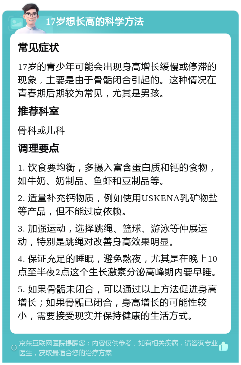 17岁想长高的科学方法 常见症状 17岁的青少年可能会出现身高增长缓慢或停滞的现象，主要是由于骨骺闭合引起的。这种情况在青春期后期较为常见，尤其是男孩。 推荐科室 骨科或儿科 调理要点 1. 饮食要均衡，多摄入富含蛋白质和钙的食物，如牛奶、奶制品、鱼虾和豆制品等。 2. 适量补充钙物质，例如使用USKENA乳矿物盐等产品，但不能过度依赖。 3. 加强运动，选择跳绳、篮球、游泳等伸展运动，特别是跳绳对改善身高效果明显。 4. 保证充足的睡眠，避免熬夜，尤其是在晚上10点至半夜2点这个生长激素分泌高峰期内要早睡。 5. 如果骨骺未闭合，可以通过以上方法促进身高增长；如果骨骺已闭合，身高增长的可能性较小，需要接受现实并保持健康的生活方式。