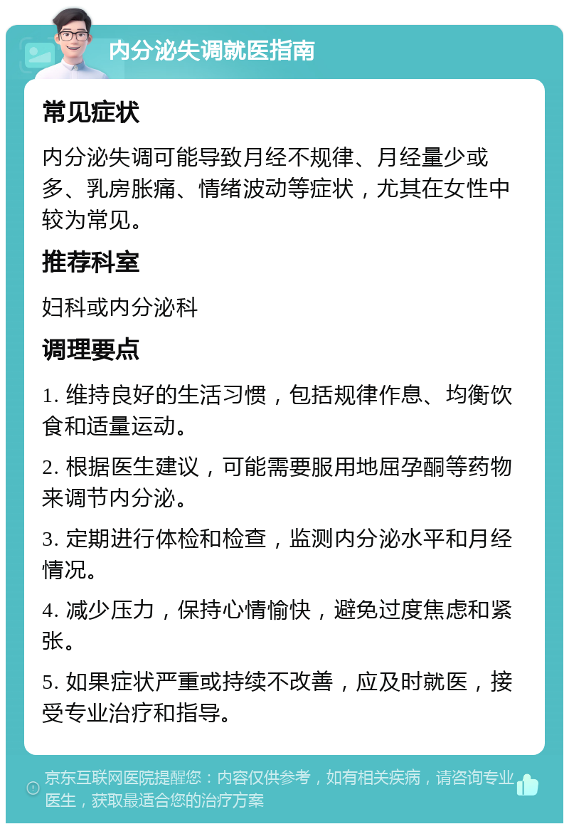 内分泌失调就医指南 常见症状 内分泌失调可能导致月经不规律、月经量少或多、乳房胀痛、情绪波动等症状，尤其在女性中较为常见。 推荐科室 妇科或内分泌科 调理要点 1. 维持良好的生活习惯，包括规律作息、均衡饮食和适量运动。 2. 根据医生建议，可能需要服用地屈孕酮等药物来调节内分泌。 3. 定期进行体检和检查，监测内分泌水平和月经情况。 4. 减少压力，保持心情愉快，避免过度焦虑和紧张。 5. 如果症状严重或持续不改善，应及时就医，接受专业治疗和指导。