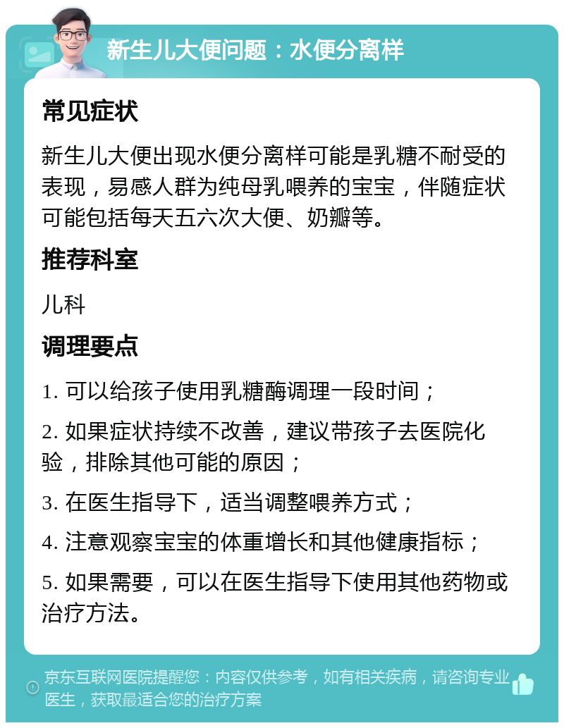 新生儿大便问题：水便分离样 常见症状 新生儿大便出现水便分离样可能是乳糖不耐受的表现，易感人群为纯母乳喂养的宝宝，伴随症状可能包括每天五六次大便、奶瓣等。 推荐科室 儿科 调理要点 1. 可以给孩子使用乳糖酶调理一段时间； 2. 如果症状持续不改善，建议带孩子去医院化验，排除其他可能的原因； 3. 在医生指导下，适当调整喂养方式； 4. 注意观察宝宝的体重增长和其他健康指标； 5. 如果需要，可以在医生指导下使用其他药物或治疗方法。