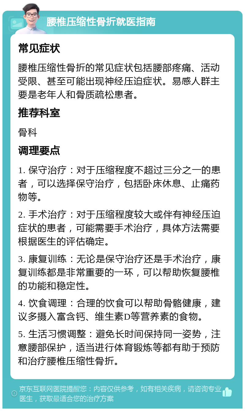 腰椎压缩性骨折就医指南 常见症状 腰椎压缩性骨折的常见症状包括腰部疼痛、活动受限、甚至可能出现神经压迫症状。易感人群主要是老年人和骨质疏松患者。 推荐科室 骨科 调理要点 1. 保守治疗：对于压缩程度不超过三分之一的患者，可以选择保守治疗，包括卧床休息、止痛药物等。 2. 手术治疗：对于压缩程度较大或伴有神经压迫症状的患者，可能需要手术治疗，具体方法需要根据医生的评估确定。 3. 康复训练：无论是保守治疗还是手术治疗，康复训练都是非常重要的一环，可以帮助恢复腰椎的功能和稳定性。 4. 饮食调理：合理的饮食可以帮助骨骼健康，建议多摄入富含钙、维生素D等营养素的食物。 5. 生活习惯调整：避免长时间保持同一姿势，注意腰部保护，适当进行体育锻炼等都有助于预防和治疗腰椎压缩性骨折。