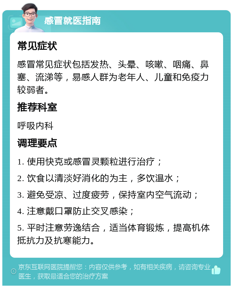 感冒就医指南 常见症状 感冒常见症状包括发热、头晕、咳嗽、咽痛、鼻塞、流涕等，易感人群为老年人、儿童和免疫力较弱者。 推荐科室 呼吸内科 调理要点 1. 使用快克或感冒灵颗粒进行治疗； 2. 饮食以清淡好消化的为主，多饮温水； 3. 避免受凉、过度疲劳，保持室内空气流动； 4. 注意戴口罩防止交叉感染； 5. 平时注意劳逸结合，适当体育锻炼，提高机体抵抗力及抗寒能力。