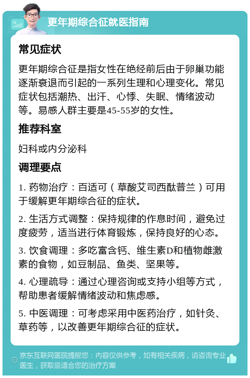 更年期综合征就医指南 常见症状 更年期综合征是指女性在绝经前后由于卵巢功能逐渐衰退而引起的一系列生理和心理变化。常见症状包括潮热、出汗、心悸、失眠、情绪波动等。易感人群主要是45-55岁的女性。 推荐科室 妇科或内分泌科 调理要点 1. 药物治疗：百适可（草酸艾司西酞普兰）可用于缓解更年期综合征的症状。 2. 生活方式调整：保持规律的作息时间，避免过度疲劳，适当进行体育锻炼，保持良好的心态。 3. 饮食调理：多吃富含钙、维生素D和植物雌激素的食物，如豆制品、鱼类、坚果等。 4. 心理疏导：通过心理咨询或支持小组等方式，帮助患者缓解情绪波动和焦虑感。 5. 中医调理：可考虑采用中医药治疗，如针灸、草药等，以改善更年期综合征的症状。