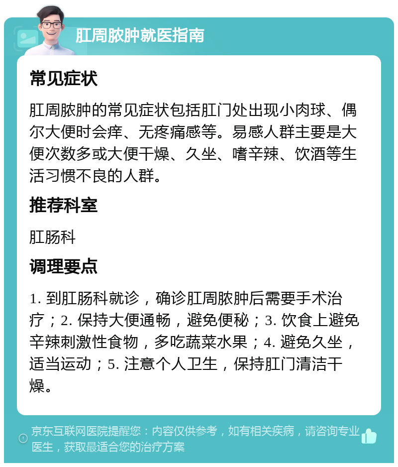 肛周脓肿就医指南 常见症状 肛周脓肿的常见症状包括肛门处出现小肉球、偶尔大便时会痒、无疼痛感等。易感人群主要是大便次数多或大便干燥、久坐、嗜辛辣、饮酒等生活习惯不良的人群。 推荐科室 肛肠科 调理要点 1. 到肛肠科就诊，确诊肛周脓肿后需要手术治疗；2. 保持大便通畅，避免便秘；3. 饮食上避免辛辣刺激性食物，多吃蔬菜水果；4. 避免久坐，适当运动；5. 注意个人卫生，保持肛门清洁干燥。