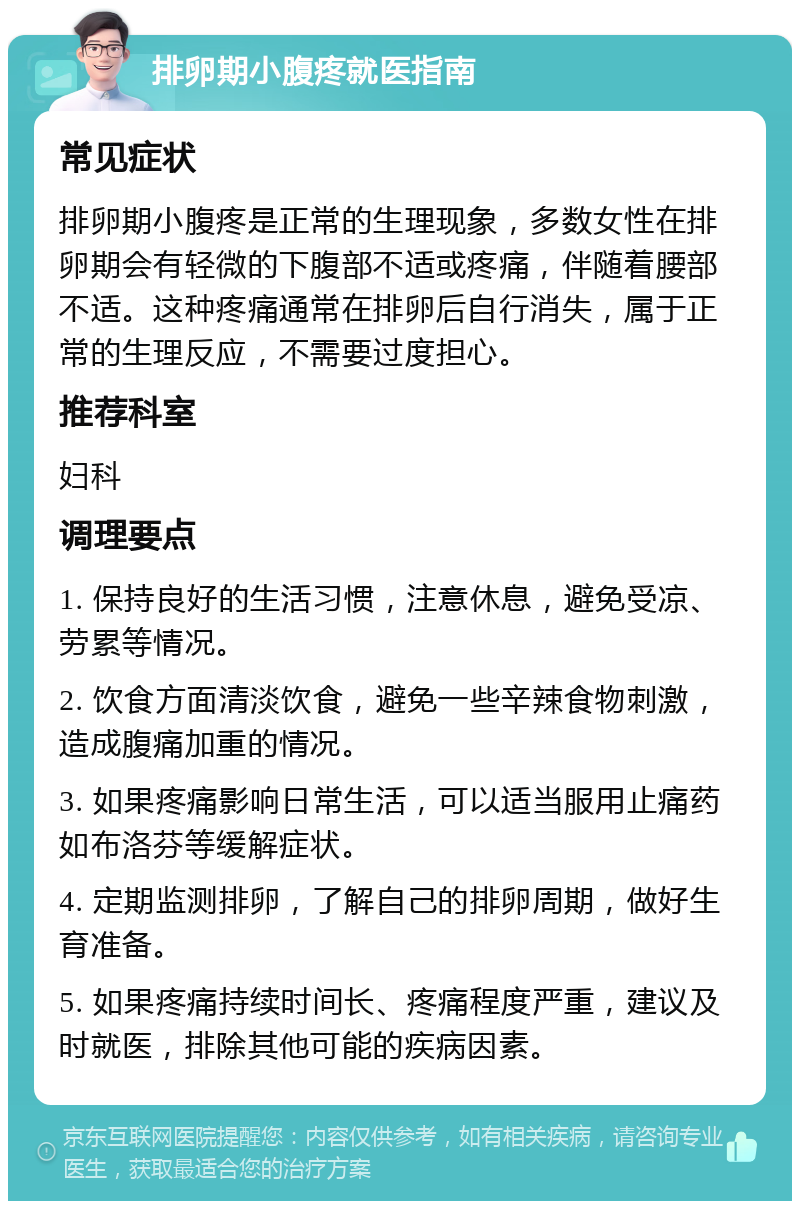 排卵期小腹疼就医指南 常见症状 排卵期小腹疼是正常的生理现象，多数女性在排卵期会有轻微的下腹部不适或疼痛，伴随着腰部不适。这种疼痛通常在排卵后自行消失，属于正常的生理反应，不需要过度担心。 推荐科室 妇科 调理要点 1. 保持良好的生活习惯，注意休息，避免受凉、劳累等情况。 2. 饮食方面清淡饮食，避免一些辛辣食物刺激，造成腹痛加重的情况。 3. 如果疼痛影响日常生活，可以适当服用止痛药如布洛芬等缓解症状。 4. 定期监测排卵，了解自己的排卵周期，做好生育准备。 5. 如果疼痛持续时间长、疼痛程度严重，建议及时就医，排除其他可能的疾病因素。