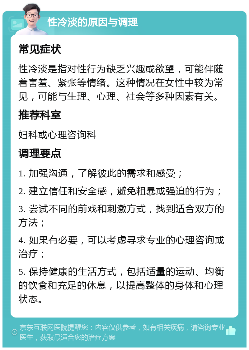 性冷淡的原因与调理 常见症状 性冷淡是指对性行为缺乏兴趣或欲望，可能伴随着害羞、紧张等情绪。这种情况在女性中较为常见，可能与生理、心理、社会等多种因素有关。 推荐科室 妇科或心理咨询科 调理要点 1. 加强沟通，了解彼此的需求和感受； 2. 建立信任和安全感，避免粗暴或强迫的行为； 3. 尝试不同的前戏和刺激方式，找到适合双方的方法； 4. 如果有必要，可以考虑寻求专业的心理咨询或治疗； 5. 保持健康的生活方式，包括适量的运动、均衡的饮食和充足的休息，以提高整体的身体和心理状态。