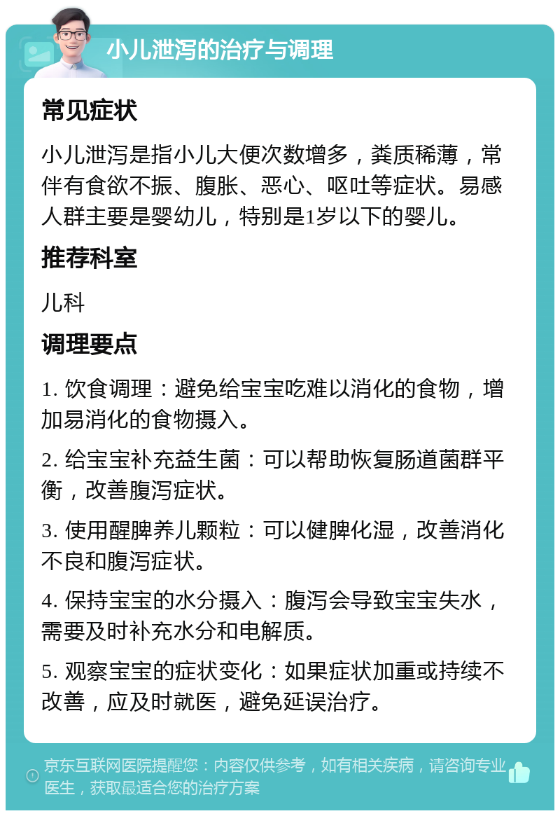 小儿泄泻的治疗与调理 常见症状 小儿泄泻是指小儿大便次数增多，粪质稀薄，常伴有食欲不振、腹胀、恶心、呕吐等症状。易感人群主要是婴幼儿，特别是1岁以下的婴儿。 推荐科室 儿科 调理要点 1. 饮食调理：避免给宝宝吃难以消化的食物，增加易消化的食物摄入。 2. 给宝宝补充益生菌：可以帮助恢复肠道菌群平衡，改善腹泻症状。 3. 使用醒脾养儿颗粒：可以健脾化湿，改善消化不良和腹泻症状。 4. 保持宝宝的水分摄入：腹泻会导致宝宝失水，需要及时补充水分和电解质。 5. 观察宝宝的症状变化：如果症状加重或持续不改善，应及时就医，避免延误治疗。