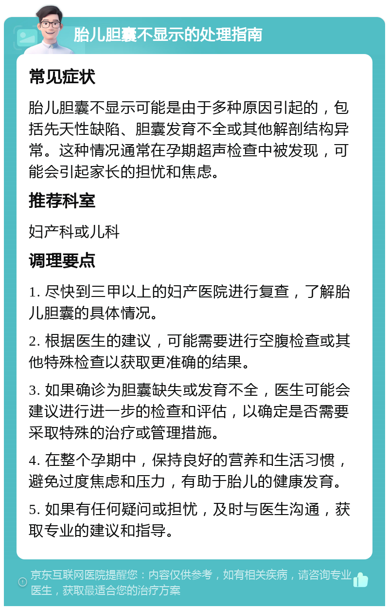 胎儿胆囊不显示的处理指南 常见症状 胎儿胆囊不显示可能是由于多种原因引起的，包括先天性缺陷、胆囊发育不全或其他解剖结构异常。这种情况通常在孕期超声检查中被发现，可能会引起家长的担忧和焦虑。 推荐科室 妇产科或儿科 调理要点 1. 尽快到三甲以上的妇产医院进行复查，了解胎儿胆囊的具体情况。 2. 根据医生的建议，可能需要进行空腹检查或其他特殊检查以获取更准确的结果。 3. 如果确诊为胆囊缺失或发育不全，医生可能会建议进行进一步的检查和评估，以确定是否需要采取特殊的治疗或管理措施。 4. 在整个孕期中，保持良好的营养和生活习惯，避免过度焦虑和压力，有助于胎儿的健康发育。 5. 如果有任何疑问或担忧，及时与医生沟通，获取专业的建议和指导。