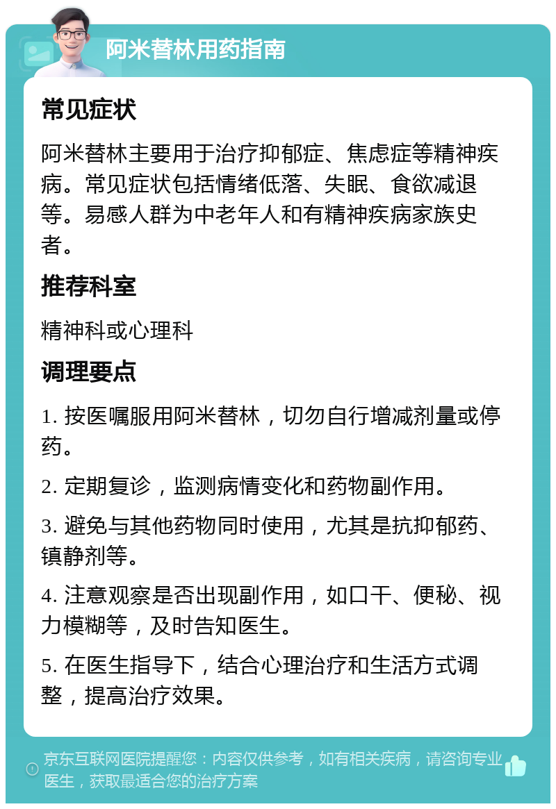 阿米替林用药指南 常见症状 阿米替林主要用于治疗抑郁症、焦虑症等精神疾病。常见症状包括情绪低落、失眠、食欲减退等。易感人群为中老年人和有精神疾病家族史者。 推荐科室 精神科或心理科 调理要点 1. 按医嘱服用阿米替林，切勿自行增减剂量或停药。 2. 定期复诊，监测病情变化和药物副作用。 3. 避免与其他药物同时使用，尤其是抗抑郁药、镇静剂等。 4. 注意观察是否出现副作用，如口干、便秘、视力模糊等，及时告知医生。 5. 在医生指导下，结合心理治疗和生活方式调整，提高治疗效果。