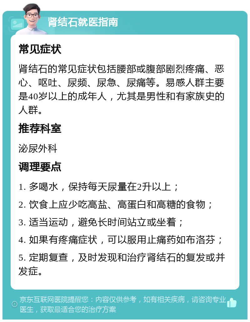 肾结石就医指南 常见症状 肾结石的常见症状包括腰部或腹部剧烈疼痛、恶心、呕吐、尿频、尿急、尿痛等。易感人群主要是40岁以上的成年人，尤其是男性和有家族史的人群。 推荐科室 泌尿外科 调理要点 1. 多喝水，保持每天尿量在2升以上； 2. 饮食上应少吃高盐、高蛋白和高糖的食物； 3. 适当运动，避免长时间站立或坐着； 4. 如果有疼痛症状，可以服用止痛药如布洛芬； 5. 定期复查，及时发现和治疗肾结石的复发或并发症。