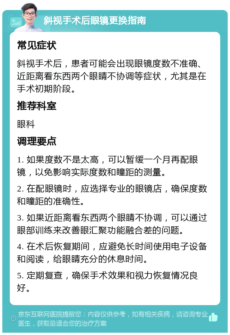 斜视手术后眼镜更换指南 常见症状 斜视手术后，患者可能会出现眼镜度数不准确、近距离看东西两个眼睛不协调等症状，尤其是在手术初期阶段。 推荐科室 眼科 调理要点 1. 如果度数不是太高，可以暂缓一个月再配眼镜，以免影响实际度数和瞳距的测量。 2. 在配眼镜时，应选择专业的眼镜店，确保度数和瞳距的准确性。 3. 如果近距离看东西两个眼睛不协调，可以通过眼部训练来改善眼汇聚功能融合差的问题。 4. 在术后恢复期间，应避免长时间使用电子设备和阅读，给眼睛充分的休息时间。 5. 定期复查，确保手术效果和视力恢复情况良好。