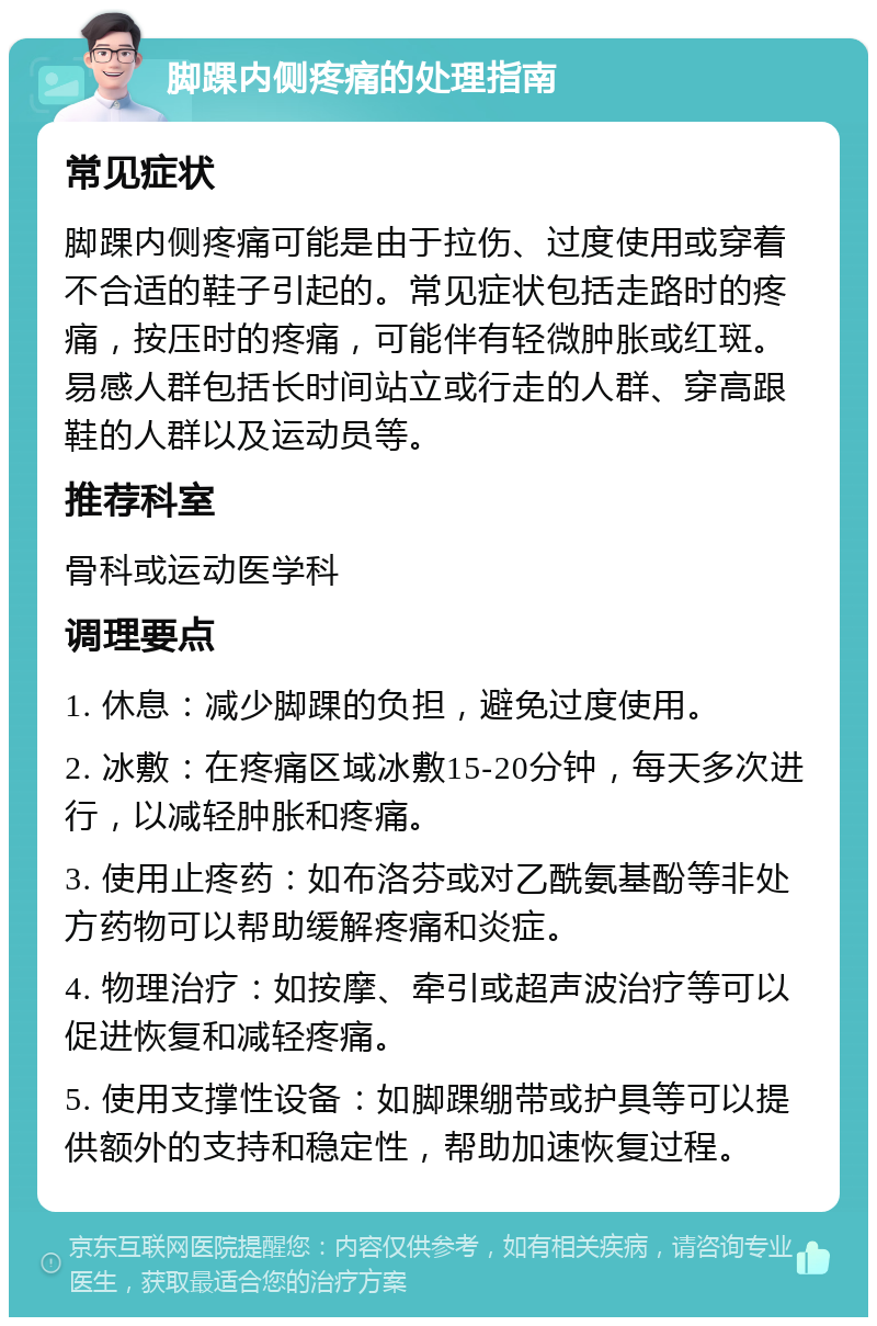 脚踝内侧疼痛的处理指南 常见症状 脚踝内侧疼痛可能是由于拉伤、过度使用或穿着不合适的鞋子引起的。常见症状包括走路时的疼痛，按压时的疼痛，可能伴有轻微肿胀或红斑。易感人群包括长时间站立或行走的人群、穿高跟鞋的人群以及运动员等。 推荐科室 骨科或运动医学科 调理要点 1. 休息：减少脚踝的负担，避免过度使用。 2. 冰敷：在疼痛区域冰敷15-20分钟，每天多次进行，以减轻肿胀和疼痛。 3. 使用止疼药：如布洛芬或对乙酰氨基酚等非处方药物可以帮助缓解疼痛和炎症。 4. 物理治疗：如按摩、牵引或超声波治疗等可以促进恢复和减轻疼痛。 5. 使用支撑性设备：如脚踝绷带或护具等可以提供额外的支持和稳定性，帮助加速恢复过程。