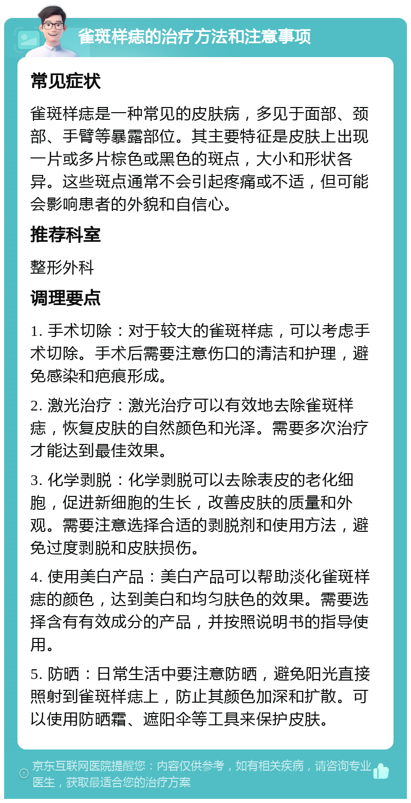 雀斑样痣的治疗方法和注意事项 常见症状 雀斑样痣是一种常见的皮肤病，多见于面部、颈部、手臂等暴露部位。其主要特征是皮肤上出现一片或多片棕色或黑色的斑点，大小和形状各异。这些斑点通常不会引起疼痛或不适，但可能会影响患者的外貌和自信心。 推荐科室 整形外科 调理要点 1. 手术切除：对于较大的雀斑样痣，可以考虑手术切除。手术后需要注意伤口的清洁和护理，避免感染和疤痕形成。 2. 激光治疗：激光治疗可以有效地去除雀斑样痣，恢复皮肤的自然颜色和光泽。需要多次治疗才能达到最佳效果。 3. 化学剥脱：化学剥脱可以去除表皮的老化细胞，促进新细胞的生长，改善皮肤的质量和外观。需要注意选择合适的剥脱剂和使用方法，避免过度剥脱和皮肤损伤。 4. 使用美白产品：美白产品可以帮助淡化雀斑样痣的颜色，达到美白和均匀肤色的效果。需要选择含有有效成分的产品，并按照说明书的指导使用。 5. 防晒：日常生活中要注意防晒，避免阳光直接照射到雀斑样痣上，防止其颜色加深和扩散。可以使用防晒霜、遮阳伞等工具来保护皮肤。